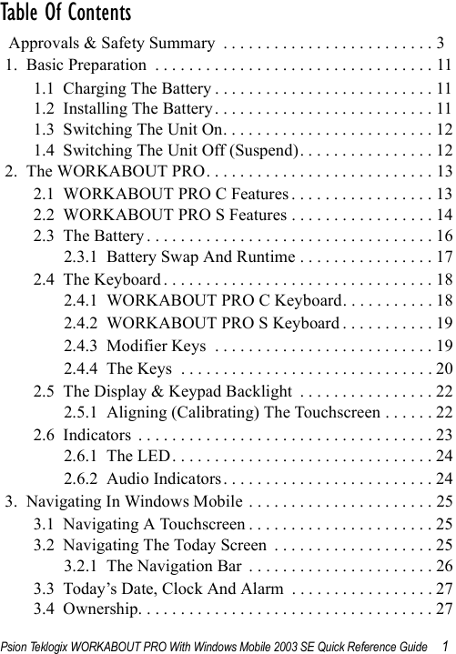 Psion Teklogix WORKABOUT PRO With Windows Mobile 2003 SE Quick Reference Guide 1Table Of Contents                                                  Approvals &amp; Safety Summary  . . . . . . . . . . . . . . . . . . . . . . . . . 31.  Basic Preparation  . . . . . . . . . . . . . . . . . . . . . . . . . . . . . . . . . 111.1  Charging The Battery . . . . . . . . . . . . . . . . . . . . . . . . . . 111.2  Installing The Battery . . . . . . . . . . . . . . . . . . . . . . . . . . 111.3  Switching The Unit On. . . . . . . . . . . . . . . . . . . . . . . . . 121.4  Switching The Unit Off (Suspend). . . . . . . . . . . . . . . . 122.  The WORKABOUT PRO. . . . . . . . . . . . . . . . . . . . . . . . . . . 132.1  WORKABOUT PRO C Features . . . . . . . . . . . . . . . . . 132.2  WORKABOUT PRO S Features . . . . . . . . . . . . . . . . . 142.3  The Battery . . . . . . . . . . . . . . . . . . . . . . . . . . . . . . . . . . 162.3.1  Battery Swap And Runtime . . . . . . . . . . . . . . . . 172.4  The Keyboard . . . . . . . . . . . . . . . . . . . . . . . . . . . . . . . . 182.4.1  WORKABOUT PRO C Keyboard. . . . . . . . . . . 182.4.2  WORKABOUT PRO S Keyboard . . . . . . . . . . . 192.4.3  Modifier Keys  . . . . . . . . . . . . . . . . . . . . . . . . . . 192.4.4  The Keys  . . . . . . . . . . . . . . . . . . . . . . . . . . . . . . 202.5  The Display &amp; Keypad Backlight  . . . . . . . . . . . . . . . . 222.5.1  Aligning (Calibrating) The Touchscreen . . . . . . 222.6  Indicators  . . . . . . . . . . . . . . . . . . . . . . . . . . . . . . . . . . . 232.6.1  The LED . . . . . . . . . . . . . . . . . . . . . . . . . . . . . . . 242.6.2  Audio Indicators . . . . . . . . . . . . . . . . . . . . . . . . . 243.  Navigating In Windows Mobile  . . . . . . . . . . . . . . . . . . . . . . 253.1  Navigating A Touchscreen . . . . . . . . . . . . . . . . . . . . . . 253.2  Navigating The Today Screen  . . . . . . . . . . . . . . . . . . . 253.2.1  The Navigation Bar  . . . . . . . . . . . . . . . . . . . . . . 263.3  Today’s Date, Clock And Alarm  . . . . . . . . . . . . . . . . . 273.4  Ownership. . . . . . . . . . . . . . . . . . . . . . . . . . . . . . . . . . . 27