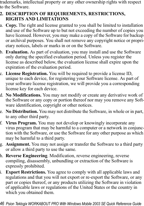 46 Psion Teklogix WORKABOUT PRO With Windows Mobile 2003 SE Quick Reference Guidetrademarks, intellectual property or any other ownership rights with respect to the Software. 2. DESCRIPTION OF REQUIREMENTS, RESTRICTIONS, RIGHTS AND LIMITATIONSa. Copy. The right and license granted to you shall be limited to installation and use of the Software up to but not exceeding the number of copies you have licensed. However, you may make a copy of the Software for backup or archival purposes. You shall not remove any copyright notice or propri-etary notices, labels or marks in or on the Software.b. Evaluation. As part of evaluation, you may install and use the Software only during the specified evaluation period. Unless you register the license as described below, the evaluation license shall expire upon the expiration of the evaluation period.c. License Registration. You will be required to provide a license ID, unique to each device, for registering your Software license. As part of your software license registration, we will provide you a corresponding license key for each device.d. No Modifications. You may not modify or create any derivative work of the Software or any copy or portion thereof nor may you remove any Soft-ware identification, copyright or other notices.e. No Distribution. You may not distribute the Software, in whole or in part, to any other third party.f. Virus Program. You may not develop or knowingly incorporate any virus program that may be harmful to a computer or a network in conjunc-tion with the Software, or use the Software for any other purpose as which may be harmful to a third party.g. Assignment. You may not assign or transfer the Software to a third party or allow a third party to use the same.h. Reverse Engineering. Modification, reverse engineering, reverse compiling, disassembly, unbundling or extraction of the Software is expressly prohibited. i. Export Restrictions. You agree to comply with all applicable laws and regulations and that you will not export or re-export the Software, or any part or copies thereof, or any products utilizing the Software in violation of applicable laws or regulations of the United States or the country in which you obtained them. 