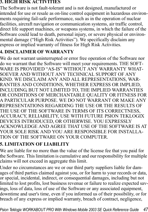 Psion Teklogix WORKABOUT PRO With Windows Mobile 2003 SE Quick Reference Guide 473. HIGH RISK ACTIVITIESThe Software is not fault-tolerant and is not designed, manufactured or intended for use or resale as on-line control equipment in hazardous environ-ments requiring fail-safe performance, such as in the operation of nuclear facilities, aircraft navigation or communication systems, air traffic control, direct life support machines, or weapons systems, in which the failure of the Software could lead to death, personal injury, or severe physical or environ-mental damage (“High Risk Activities”). We specifically disclaim any express or implied warranty of fitness for High Risk Activities. 4. DISCLAIMER OF WARRANTY We do not warrant uninterrupted or error free operation of the Software nor do we warrant that the Software will meet your requirements. THE SOFT-WARE IS PROVIDED “AS-IS” WITHOUT ANY WARRANTY WHAT-SOEVER AND WITHOUT ANY TECHNICAL SUPPORT OF ANY KIND. WE DISCLAIM ANY AND ALL REPRESENTATIONS, WAR-RANTIES AND CONDITIONS, WHETHER EXPRESS OR IMPLIED, INCLUDING, BUT NOT LIMITED TO, THE IMPLIED WARRANTIES OR CONDITIONS OF MERCHANTABLE QUALITY OR FITNESS FOR A PARTICULAR PURPOSE. WE DO NOT WARRANT OR MAKE ANY REPRESENTATIONS REGARDING THE USE OR THE RESULTS OF THE USE OF THE SOFTWARE IN TERMS OF ITS CORRECTNESS, ACCURACY, RELIABILITY, USE WITH FUTURE PSION TEKLOGIX DEVICES INTRODUCED, OR OTHERWISE. YOU EXPRESSLY ACKNOWLEDGE AND AGREE THAT USE OF THE SOFTWARE IS AT YOUR SOLE RISK AND YOU ARE RESPONSIBLE FOR INSTALLA-TION OF THE SOFTWARE ON YOUR COMPUTER.5. LIMITATION OF LIABILITYWe are liable for no more than the value of the license fee that you paid for the Software. This limitation is cumulative and our responsibility for multiple claims will not exceed in aggregate this limit.Under no circumstances are we or our third party suppliers liable for dam-ages of third parties claimed against you, or for harm to your records or data, or special, incidental, indirect, or consequential damages, including but not limited to lost profits, lost business revenue or failure to realize expected sav-ings, loss of data, loss of use of the Software or any associated equipment, downtime and user&apos;s time, even if you informed us of their possibility, or for breach of any express or implied warranty, breach of contract, negligence, 