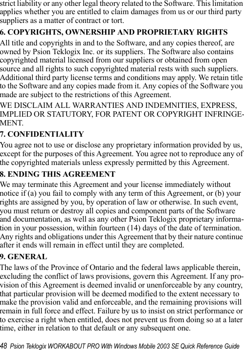 48 Psion Teklogix WORKABOUT PRO With Windows Mobile 2003 SE Quick Reference Guidestrict liability or any other legal theory related to the Software. This limitation applies whether you are entitled to claim damages from us or our third party suppliers as a matter of contract or tort.6. COPYRIGHTS, OWNERSHIP AND PROPRIETARY RIGHTSAll title and copyrights in and to the Software, and any copies thereof, are owned by Psion Teklogix Inc. or its suppliers. The Software also contains copyrighted material licensed from our suppliers or obtained from open source and all rights to such copyrighted material rests with such suppliers. Additional third party license terms and conditions may apply. We retain title to the Software and any copies made from it. Any copies of the Software you made are subject to the restrictions of this Agreement. WE DISCLAIM ALL WARRANTIES AND INDEMNITIES, EXPRESS, IMPLIED OR STATUTORY, FOR PATENT OR COPYRIGHT INFRINGE-MENT. 7. CONFIDENTIALITYYou agree not to use or disclose any proprietary information provided by us, except for the purposes of this Agreement. You agree not to reproduce any of the copyrighted materials unless expressly permitted by this Agreement.8. ENDING THIS AGREEMENTWe may terminate this Agreement and your license immediately without notice if (a) you fail to comply with any term of this Agreement, or (b) your rights are assigned by you, by operation of law or otherwise. In such event, you must return or destroy all copies and component parts of the Software and documentation, as well as any other Psion Teklogix proprietary informa-tion in your possession, within fourteen (14) days of the date of termination. Any rights and obligations under this Agreement that by their nature continue after it ends will remain in effect until they are completed.9. GENERALThe laws of the Province of Ontario and the federal laws applicable therein, excluding the conflict of laws provisions, govern this Agreement. If any pro-vision of this Agreement is deemed invalid or unenforceable by any country, that particular provision will be deemed modified to the extent necessary to make the provision valid and enforceable, and the remaining provisions will remain in full force and effect. Failure by us to insist on strict performance or to exercise a right when entitled, does not prevent us from doing so at a later time, either in relation to that default or any subsequent one.