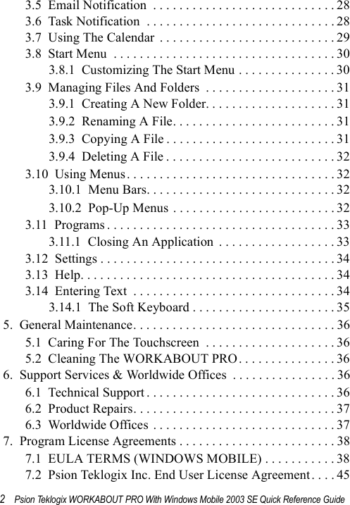 2Psion Teklogix WORKABOUT PRO With Windows Mobile 2003 SE Quick Reference Guide3.5  Email Notification  . . . . . . . . . . . . . . . . . . . . . . . . . . . . 283.6  Task Notification  . . . . . . . . . . . . . . . . . . . . . . . . . . . . . 283.7  Using The Calendar  . . . . . . . . . . . . . . . . . . . . . . . . . . . 293.8  Start Menu  . . . . . . . . . . . . . . . . . . . . . . . . . . . . . . . . . . 303.8.1  Customizing The Start Menu . . . . . . . . . . . . . . . 303.9  Managing Files And Folders  . . . . . . . . . . . . . . . . . . . . 313.9.1  Creating A New Folder. . . . . . . . . . . . . . . . . . . . 313.9.2  Renaming A File. . . . . . . . . . . . . . . . . . . . . . . . . 313.9.3  Copying A File . . . . . . . . . . . . . . . . . . . . . . . . . . 313.9.4  Deleting A File . . . . . . . . . . . . . . . . . . . . . . . . . . 323.10  Using Menus . . . . . . . . . . . . . . . . . . . . . . . . . . . . . . . . 323.10.1  Menu Bars. . . . . . . . . . . . . . . . . . . . . . . . . . . . . 323.10.2  Pop-Up Menus . . . . . . . . . . . . . . . . . . . . . . . . . 323.11  Programs . . . . . . . . . . . . . . . . . . . . . . . . . . . . . . . . . . . 333.11.1  Closing An Application  . . . . . . . . . . . . . . . . . . 333.12  Settings . . . . . . . . . . . . . . . . . . . . . . . . . . . . . . . . . . . . 343.13  Help. . . . . . . . . . . . . . . . . . . . . . . . . . . . . . . . . . . . . . . 343.14  Entering Text  . . . . . . . . . . . . . . . . . . . . . . . . . . . . . . . 343.14.1  The Soft Keyboard . . . . . . . . . . . . . . . . . . . . . . 355.  General Maintenance. . . . . . . . . . . . . . . . . . . . . . . . . . . . . . . 365.1  Caring For The Touchscreen  . . . . . . . . . . . . . . . . . . . . 365.2  Cleaning The WORKABOUT PRO. . . . . . . . . . . . . . . 366.  Support Services &amp; Worldwide Offices  . . . . . . . . . . . . . . . . 366.1  Technical Support . . . . . . . . . . . . . . . . . . . . . . . . . . . . . 366.2  Product Repairs. . . . . . . . . . . . . . . . . . . . . . . . . . . . . . . 376.3  Worldwide Offices . . . . . . . . . . . . . . . . . . . . . . . . . . . . 377.  Program License Agreements . . . . . . . . . . . . . . . . . . . . . . . . 387.1  EULA TERMS (WINDOWS MOBILE) . . . . . . . . . . . 387.2  Psion Teklogix Inc. End User License Agreement. . . . 45