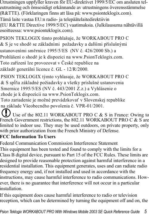 Psion Teklogix WORKABOUT PRO With Windows Mobile 2003 SE Quick Reference Guide 5Utrustningen uppfyller kraven för EU-direktivet 1999/5/EC om ansluten tel-eutrustning och ömsesidigt erkännande av utrustningens överensstämmelse (R&amp;TTE). (Förklaringen finns att läsa på: www.psionteklogix.com).Tämä laite vastaa EU:n radio- ja telepäätelaitedirektiivin (EU R&amp;TTE Directive 1999/5/EC) vaatimuksia. (Julkilausuma nähtävillä osoitteessa: www.psionteklogix.com).Use of the 802.11 WORKABOUT PRO C &amp; S in France: Owing toFrench Government restrictions, the 802.11 WORKABOUT PRO C &amp; S arelimited to indoor use. They may be used outdoors, on private property, onlywith prior authorization from the French Ministry of Defense. FCC Information To UsersFederal Communication Commission Interference StatementThis equipment has been tested and found to comply with the limits for a Class B digital device, pursuant to Part 15 of the FCC Rules. These limits are designed to provide reasonable protection against harmful interference in a residential installation. This equipment generates, uses and can radiate radio frequency energy and, if not installed and used in accordance with the instructions, may cause harmful interference to radio communications. How-ever, there is no guarantee that interference will not occur in a particular installation. If this equipment does cause harmful interference to radio or television reception, which can be determined by turning the equipment off and on, the PSION TEKLOGIX tímto prohlašuje, že WORKABOUT PRO C &amp; S je ve shodě se základními  požadavky a dalšími příslušnými  ustanoveními směrnice 1995/5/ES  (NV č. 426/2000 Sb.) a  Prohlášení o shodě je k dispozici na www.PsionTeklogix.com. Toto zařízení lze provozovat v České republice na  základě generální licence č. GL - 12/R/2000. PSION TEKLOGIX týmto vyhlasuje, že WORKABOUT PRO C  &amp; S spĺňa základné požiadavky a všetky príslušné ustanovenia  Smernice 1995/5/ES (NV č. 443/2001 Z.z.) a Vyhlásenie o  zhode je k dispozícii na www.PsionTeklogix.com. Toto zariadenie je možné prevádzkovať v Slovenskej republike  na základe Všeobecného povolenia č. VPR-01/2001. L