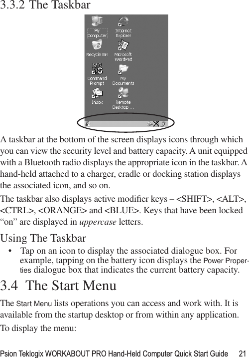 Psion Teklogix WORKABOUT PRO Hand-Held Computer Quick Start Guide 213.3.2 The TaskbarA taskbar at the bottom of the screen displays icons through which you can view the security level and battery capacity. A unit equipped with a Bluetooth radio displays the appropriate icon in the taskbar. A hand-held attached to a charger, cradle or docking station displays the associated icon, and so on.The taskbar also displays active modiﬁer keys – &lt;SHIFT&gt;, &lt;ALT&gt;, &lt;CTRL&gt;, &lt;ORANGE&gt; and &lt;BLUE&gt;. Keys that have been locked “on” are displayed in uppercase letters. Using The Taskbar• Tap on an icon to display the associated dialogue box. For example, tapping on the battery icon displays the Power Proper-ties dialogue box that indicates the current battery capacity.3.4  The Start MenuThe Start Menu lists operations you can access and work with. It is available from the startup desktop or from within any application.To display the menu: