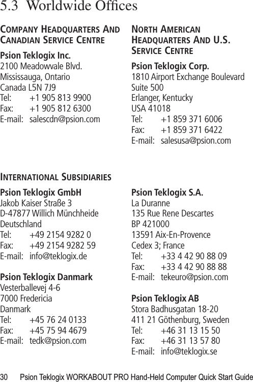 30 Psion Teklogix WORKABOUT PRO Hand-Held Computer Quick Start Guide5.3  Worldwide OfﬁcesCOMPANY HEADQUARTERS AND CANADIAN SERVICE CENTREPsion Teklogix Inc.2100 Meadowvale Blvd.Mississauga, OntarioCanada L5N 7J9Tel: +1 905 813 9900Fax: +1 905 812 6300E-mail: salescdn@psion.comNORTH AMERICAN HEADQUARTERS AND U.S. SERVICE CENTREPsion Teklogix Corp.1810 Airport Exchange BoulevardSuite 500Erlanger, KentuckyUSA 41018Tel: +1 859 371 6006Fax: +1 859 371 6422E-mail: salesusa@psion.comINTERNATIONAL SUBSIDIARIESPsion Teklogix GmbHJakob Kaiser Straße 3D-47877 Willich MünchheideDeutschlandTel: +49 2154 9282 0Fax: +49 2154 9282 59E-mail: info@teklogix.dePsion Teklogix DanmarkVesterballevej 4-67000 FredericiaDanmarkTel: +45 76 24 0133Fax: +45 75 94 4679E-mail: tedk@psion.comPsion Teklogix S.A.La Duranne135 Rue Rene DescartesBP 42100013591 Aix-En-ProvenceCedex 3; FranceTel: +33 4 42 90 88 09Fax: +33 4 42 90 88 88E-mail: tekeuro@psion.comPsion Teklogix ABStora Badhusgatan 18-20411 21 Göthenburg, SwedenTel: +46 31 13 15 50Fax: +46 31 13 57 80E-mail: info@teklogix.se