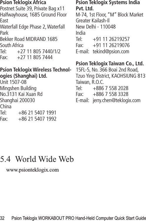 32 Psion Teklogix WORKABOUT PRO Hand-Held Computer Quick Start GuidePsion Teklogix AfricaPostnet Suite 39, Private Bag x11Halfwayhouse, 1685 Ground Floor EastWaterfall Edge Phase 2, Waterfall ParkBekker Road MIDRAND 1685South AfricaTel: +27 11 805 7440/1/2Fax: +27 11 805 7444Psion Teklogix Wireless Technol-ogies (Shanghai) Ltd.Unit 1507-08Mingshen BuildingNo.3131 Kai Xuan RdShanghai 200030China Tel:  +86 21 5407 1991 Fax:  +86 21 5407 1992Psion Teklogix Systems India Pvt. Ltd.M-74, 1st Floor, “M” Block MarketGreater Kailash-IlNew Delhi - 110048IndiaTel: +91 11 26219257Fax: +91 11 26219076E-mail: tekind@psion.comPsion Teklogix Taiwan Co., Ltd.15FL-5, No. 366 Boai 2nd Road,Tzuo Ying District, KAOHSIUNG 813Taiwan, R.O.C.Tel: +886 7 558 2028Fax: +886 7 558 3328E-mail: jerry.chen@teklogix.com5.4  World Wide Webwww.psionteklogix.com