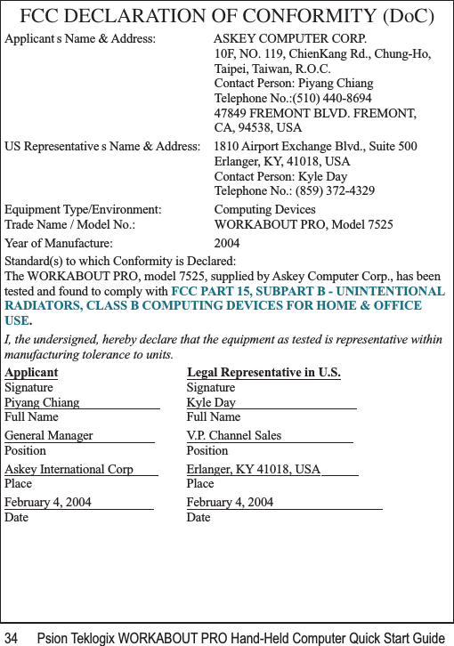 34 Psion Teklogix WORKABOUT PRO Hand-Held Computer Quick Start GuideFCC DECLARATION OF CONFORMITY (DoC)Applicant s Name &amp; Address: ASKEY COMPUTER CORP.10F, NO. 119, ChienKang Rd., Chung-Ho,Taipei, Taiwan, R.O.C.Contact Person: Piyang ChiangTelephone No.:(510) 440-869447849 FREMONT BLVD. FREMONT,CA, 94538, USAUS Representative s Name &amp; Address: 1810 Airport Exchange Blvd., Suite 500Erlanger, KY, 41018, USAContact Person: Kyle DayTelephone No.: (859) 372-4329Equipment Type/Environment:  Computing Devices Trade Name / Model No.:  WORKABOUT PRO, Model 7525 Year of Manufacture:  2004Standard(s) to which Conformity is Declared:The WORKABOUT PRO, model 7525, supplied by Askey Computer Corp., has been tested and found to comply with FCC PART 15, SUBPART B - UNINTENTIONAL RADIATORS, CLASS B COMPUTING DEVICES FOR HOME &amp; OFFICE USE.I, the undersigned, hereby declare that the equipment as tested is representative within manufacturing tolerance to units.Applicant Legal Representative in U.S.Signature SignaturePiyang Chiang                           Kyle Day                                       Full Name Full NameGeneral Manager                     V.P. Channel Sales                       Position PositionAskey International Corp         Erlanger, KY 41018, USA            Place PlaceFebruary 4, 2004                     February 4, 2004                                   Date Date