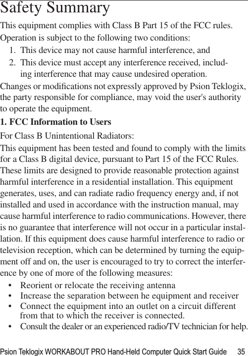 Psion Teklogix WORKABOUT PRO Hand-Held Computer Quick Start Guide 35                                                                                                                                                               Safety SummaryThis equipment complies with Class B Part 15 of the FCC rules.Operation is subject to the following two conditions:1. This device may not cause harmful interference, and2. This device must accept any interference received, includ-ing interference that may cause undesired operation. Changes or modiﬁcations not expressly approved by Psion Teklogix, the party responsible for compliance, may void the user&apos;s authority to operate the equipment.1. FCC Information to Users For Class B Unintentional Radiators:This equipment has been tested and found to comply with the limits for a Class B digital device, pursuant to Part 15 of the FCC Rules. These limits are designed to provide reasonable protection against harmful interference in a residential installation. This equipment generates, uses, and can radiate radio frequency energy and, if not installed and used in accordance with the instruction manual, may cause harmful interference to radio communications. However, there is no guarantee that interference will not occur in a particular instal-lation. If this equipment does cause harmful interference to radio or television reception, which can be determined by turning the equip-ment off and on, the user is encouraged to try to correct the interfer-ence by one of more of the following measures:• Reorient or relocate the receiving antenna• Increase the separation between he equipment and receiver• Connect the equipment into an outlet on a circuit different from that to which the receiver is connected.• Consult the dealer or an experienced radio/TV technician for help.