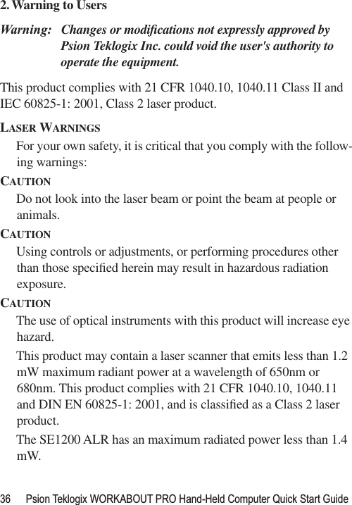 36 Psion Teklogix WORKABOUT PRO Hand-Held Computer Quick Start Guide2.Warning to Users Warning: Changes or modiﬁcations not expressly approved by Psion Teklogix Inc. could void the user&apos;s authority to operate the equipment.This product complies with 21 CFR 1040.10, 1040.11 Class II and IEC 60825-1: 2001, Class 2 laser product.LASER WARNINGSFor your own safety, it is critical that you comply with the follow-ing warnings:CAUTIONDo not look into the laser beam or point the beam at people or animals.CAUTIONUsing controls or adjustments, or performing procedures other than those speciﬁed herein may result in hazardous radiation exposure.CAUTIONThe use of optical instruments with this product will increase eye hazard.This product may contain a laser scanner that emits less than 1.2 mW maximum radiant power at a wavelength of 650nm or 680nm. This product complies with 21 CFR 1040.10, 1040.11 and DIN EN 60825-1: 2001, and is classiﬁed as a Class 2 laser product. The SE1200 ALR has an maximum radiated power less than 1.4 mW.