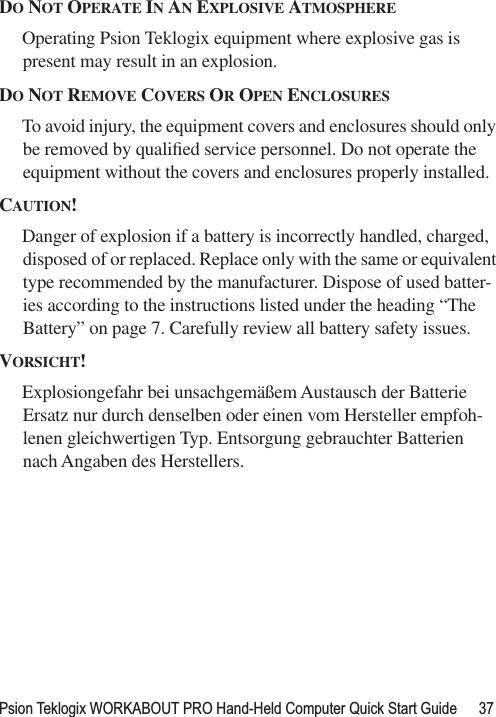 Psion Teklogix WORKABOUT PRO Hand-Held Computer Quick Start Guide 37DO NOT OPERATE IN AN EXPLOSIVE ATMOSPHEREOperating Psion Teklogix equipment where explosive gas is present may result in an explosion.DO NOT REMOVE COVERS OR OPEN ENCLOSURESTo avoid injury, the equipment covers and enclosures should only be removed by qualiﬁed service personnel. Do not operate the equipment without the covers and enclosures properly installed.CAUTION!Danger of explosion if a battery is incorrectly handled, charged, disposed of or replaced. Replace only with the same or equivalent type recommended by the manufacturer. Dispose of used batter-ies according to the instructions listed under the heading “The Battery” on page 7. Carefully review all battery safety issues.VORSICHT!Explosiongefahr bei unsachgemäßem Austausch der Batterie Ersatz nur durch denselben oder einen vom Hersteller empfoh-lenen gleichwertigen Typ. Entsorgung gebrauchter Batterien nach Angaben des Herstellers.