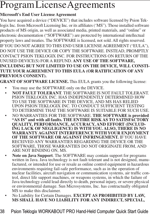 38 Psion Teklogix WORKABOUT PRO Hand-Held Computer Quick Start GuideProgram License Agreements                                Microsoft&apos;s End User License Agreement You have acquired a device (“DEVICE”) that includes software licensed by Psion Tek-logix Inc. from Microsoft Licensing Inc. or its afﬁliates (‘MS”). Those installed software products of MS origin, as well as associated media, printed materials, and “online” or electronic documentation (“SOFTWARE”) are protected by international intellectual property laws and treaties. The SOFTWARE is licensed, not sold. All rights reserved.IF YOU DO NOT AGREE TO THIS END USER LICENSE AGREEMENT (“EULA”), DO NOT USE THE DEVICE OR COPY THE SOFTWARE. INSTEAD, PROMPTLY CONTACT PSION TEKLOGIX INC. FOR INSTRUCTIONS ON RETURN OF THE UNUSED DEVICE(S) FOR A REFUND. ANY USE OF THE SOFTWARE, INCLUDING BUT NOT LIMITED TO USE ON THE DEVICE, WILL CONSTI-TUTE YOUR AGREEMENT TO THIS EULA (OR RATIFICATION OF ANY PREVIOUS CONSENT).GRANT OF SOFTWARE LICENSE. This EULA grants you the following license:• You may use the SOFTWARE only on the DEVICE.•NOT FAULT TOLERANT. THE SOFTWARE IS NOT FAULT TOLERANT. PSION TEKLOGIX INC. HAS INDEPENDENTLY DETERMINED HOW TO USE THE SOFTWARE IN THE DEVICE, AND MS HAS RELIED UPON PSION TEKLOGIX INC. TO CONDUCT SUFFICIENT TESTING TO DETERMINE THAT THE SOFTWARE IS SUITABLE FOR SUCH USE.• NO WARRANTIES FOR THE SOFTWARE. THE SOFTWARE is provided “AS IS” and with all faults. THE ENTIRE RISK AS TO SATISFACTORY QUALITY, PERFORMANCE, ACCURACY, AND EFFORT (INCLUD-ING LACK OF NEGLIGENCE) IS WITH YOU. ALSO, THERE IS NO WARRANTY AGAINST INTERFERENCE WITH YOUR ENJOYMENT OF THE SOFTWARE OR AGAINST INFRINGEMENT. IF YOU HAVE RECEIVED ANY WARRANTIES REGARDING THE DEVICE OR THE SOFTWARE, THOSE WARRANTIES DO NOT ORIGINATE FROM, AND ARE NOT BINDING ON, MS.•Note on Java Support. The SOFTWARE may contain support for programs written in Java. Java technology is not fault tolerant and is not designed, manu-factured, or intended for use or resale as online control equipment in hazardous environments requiring fail-safe performance, such as in the operation of nuclear facilities, aircraft navigation or communication systems, air trafﬁc con-trol, direct life support machines, or weapons systems, in which the failure of Java technology could lead directly to death, personal injury, or severe physical or environmental damage. Sun Microsystems, Inc. has contractually obligated MS to make this disclaimer.• No Liability for Certain Damages. EXCEPT AS PROHIBITED BY LAW, MS SHALL HAVE NO LIABILITY FOR ANY INDIRECT, SPECIAL, 