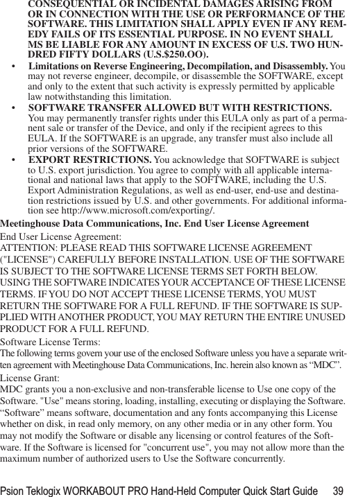 Psion Teklogix WORKABOUT PRO Hand-Held Computer Quick Start Guide 39CONSEQUENTIAL OR INCIDENTAL DAMAGES ARISING FROM OR IN CONNECTION WITH THE USE OR PERFORMANCE OF THE SOFTWARE. THIS LIMITATION SHALL APPLY EVEN IF ANY REM-EDY FAILS OF ITS ESSENTIAL PURPOSE. IN NO EVENT SHALL MS BE LIABLE FOR ANY AMOUNT IN EXCESS OF U.S. TWO HUN-DRED FIFTY DOLLARS (U.S.$250.OO).•Limitations on Reverse Engineering, Decompilation, and Disassembly. You may not reverse engineer, decompile, or disassemble the SOFTWARE, except and only to the extent that such activity is expressly permitted by applicable law notwithstanding this limitation.•SOFTWARE TRANSFER ALLOWED BUT WITH RESTRICTIONS. You may permanently transfer rights under this EULA only as part of a perma-nent sale or transfer of the Device, and only if the recipient agrees to this EULA. If the SOFTWARE is an upgrade, any transfer must also include all prior versions of the SOFTWARE.•EXPORT RESTRICTIONS. You acknowledge that SOFTWARE is subject to U.S. export jurisdiction. You agree to comply with all applicable interna-tional and national laws that apply to the SOFTWARE, including the U.S. Export Administration Regulations, as well as end-user, end-use and destina-tion restrictions issued by U.S. and other governments. For additional informa-tion see http://www.microsoft.com/exporting/.Meetinghouse Data Communications, Inc. End User License AgreementEnd User License Agreement:ATTENTION: PLEASE READ THIS SOFTWARE LICENSE AGREEMENT (&quot;LICENSE&quot;) CAREFULLY BEFORE INSTALLATION. USE OF THE SOFTWARE IS SUBJECT TO THE SOFTWARE LICENSE TERMS SET FORTH BELOW. USING THE SOFTWARE INDICATES YOUR ACCEPTANCE OF THESE LICENSE TERMS. IF YOU DO NOT ACCEPT THESE LICENSE TERMS, YOU MUST RETURN THE SOFTWARE FOR A FULL REFUND. IF THE SOFTWARE IS SUP-PLIED WITH ANOTHER PRODUCT, YOU MAY RETURN THE ENTIRE UNUSED PRODUCT FOR A FULL REFUND. Software License Terms:The following terms govern your use of the enclosed Software unless you have a separate writ-ten agreement with Meetinghouse Data Communications, Inc. herein also known as “MDC”.License Grant:MDC grants you a non-exclusive and non-transferable license to Use one copy of the Software. &quot;Use&quot; means storing, loading, installing, executing or displaying the Software. “Software” means software, documentation and any fonts accompanying this License whether on disk, in read only memory, on any other media or in any other form. You may not modify the Software or disable any licensing or control features of the Soft-ware. If the Software is licensed for &quot;concurrent use&quot;, you may not allow more than the maximum number of authorized users to Use the Software concurrently. 