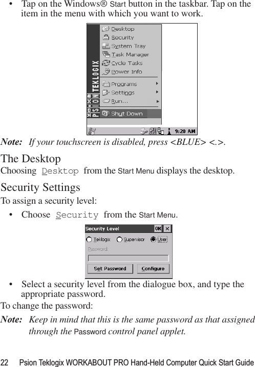 22 Psion Teklogix WORKABOUT PRO Hand-Held Computer Quick Start Guide• Tap on the Windows® Start button in the taskbar. Tap on the item in the menu with which you want to work.Note: If your touchscreen is disabled, press &lt;BLUE&gt; &lt;.&gt;.The DesktopChoosing Desktop from the Start Menu displays the desktop. Security SettingsTo assign a security level:• Choose Security from the Start Menu.• Select a security level from the dialogue box, and type the appropriate password.To change the password:Note: Keep in mind that this is the same password as that assigned through the Password control panel applet.