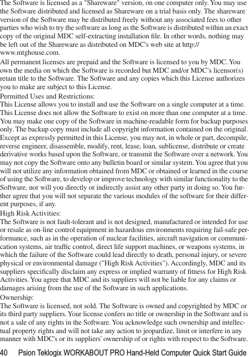 40 Psion Teklogix WORKABOUT PRO Hand-Held Computer Quick Start GuideThe Software is licensed as a &quot;Shareware&quot; version, on one computer only. You may use the Software distributed and licensed as Shareware on a trial basis only. The shareware version of the Software may be distributed freely without any associated fees to other parties who wish to try the software as long as the Software is distributed within an exact copy of the original MDC self-extracting installation ﬁle. In other words, nothing may be left out of the Shareware as distributed on MDC&apos;s web site at http://www.mtghouse.com.All permanent licenses are prepaid and the Software is licensed to you by MDC. You own the media on which the Software is recorded but MDC and/or MDC’s licensor(s) retain title to the Software. The Software and any copies which this License authorizes you to make are subject to this License.Permitted Uses and Restrictions:This License allows you to install and use the Software on a single computer at a time. This License does not allow the Software to exist on more than one computer at a time. You may make one copy of the Software in machine-readable form for backup purposes only. The backup copy must include all copyright information contained on the original. Except as expressly permitted in this License, you may not, in whole or part, decompile, reverse engineer, disassemble, modify, rent, lease, loan, sublicense, distribute or create derivative works based upon the Software, or transmit the Software over a network. You may not copy the Software onto any bulletin board or similar system. You agree that you will not utilize any information obtained from MDC or obtained or learned in the course of using the Software, to develop or improve technology with similar functionality to the Software, nor will you directly or indirectly assist any other party in doing so. You fur-ther agree that you will not separate the various modules of the software for their differ-ent purposes, if any.High Risk Activities: The Software is not fault-tolerant and is not designed, manufactured or intended for use or resale as on-line control equipment in hazardous environments requiring fail-safe per-formance, such as in the operation of nuclear facilities, aircraft navigation or communi-cation systems, air trafﬁc control, direct life support machines, or weapons systems, in which the failure of the Software could lead directly to death, personal injury, or severe physical or environmental damage (&quot;High Risk Activities&quot;). Accordingly, MDC and its suppliers speciﬁcally disclaim any express or implied warranty of ﬁtness for High Risk Activities. You agree that MDC and its suppliers will not be liable for any claims or damages arising from the use of the Software in such applications. Ownership:The Software is licensed, not sold. The Software is owned and copyrighted by MDC or its third party suppliers. Your license confers no title or ownership in the Software and is not a sale of any rights in the Software. You acknowledge such ownership and intellec-tual property rights and will not take any action to jeopardize, limit or interfere in any manner with MDC&apos;s or its suppliers&apos; ownership of or rights with respect to the Software. 