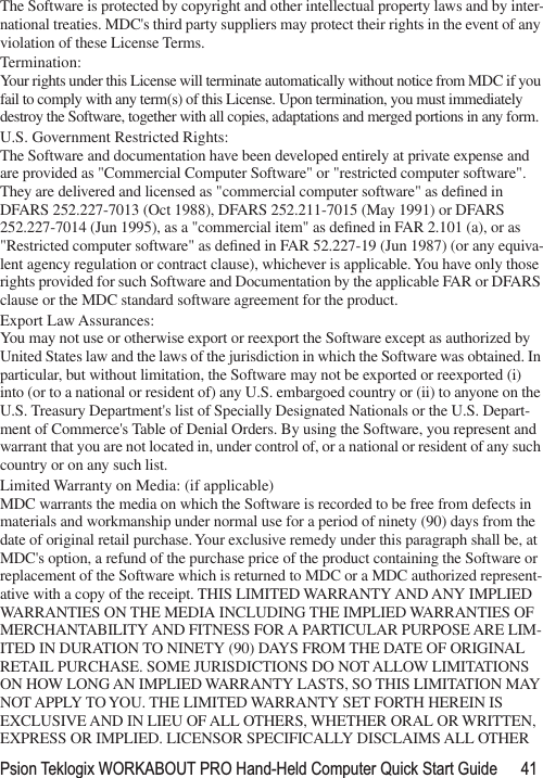 Psion Teklogix WORKABOUT PRO Hand-Held Computer Quick Start Guide 41The Software is protected by copyright and other intellectual property laws and by inter-national treaties. MDC&apos;s third party suppliers may protect their rights in the event of any violation of these License Terms.Termination:Your rights under this License will terminate automatically without notice from MDC if you fail to comply with any term(s) of this License. Upon termination, you must immediately destroy the Software, together with all copies, adaptations and merged portions in any form. U.S. Government Restricted Rights:The Software and documentation have been developed entirely at private expense and are provided as &quot;Commercial Computer Software&quot; or &quot;restricted computer software&quot;. They are delivered and licensed as &quot;commercial computer software&quot; as deﬁned in DFARS 252.227-7013 (Oct 1988), DFARS 252.211-7015 (May 1991) or DFARS 252.227-7014 (Jun 1995), as a &quot;commercial item&quot; as deﬁned in FAR 2.101 (a), or as &quot;Restricted computer software&quot; as deﬁned in FAR 52.227-19 (Jun 1987) (or any equiva-lent agency regulation or contract clause), whichever is applicable. You have only those rights provided for such Software and Documentation by the applicable FAR or DFARS clause or the MDC standard software agreement for the product. Export Law Assurances:You may not use or otherwise export or reexport the Software except as authorized by United States law and the laws of the jurisdiction in which the Software was obtained. In particular, but without limitation, the Software may not be exported or reexported (i) into (or to a national or resident of) any U.S. embargoed country or (ii) to anyone on the U.S. Treasury Department&apos;s list of Specially Designated Nationals or the U.S. Depart-ment of Commerce&apos;s Table of Denial Orders. By using the Software, you represent and warrant that you are not located in, under control of, or a national or resident of any such country or on any such list.Limited Warranty on Media: (if applicable)MDC warrants the media on which the Software is recorded to be free from defects in materials and workmanship under normal use for a period of ninety (90) days from the date of original retail purchase. Your exclusive remedy under this paragraph shall be, at MDC&apos;s option, a refund of the purchase price of the product containing the Software or replacement of the Software which is returned to MDC or a MDC authorized represent-ative with a copy of the receipt. THIS LIMITED WARRANTY AND ANY IMPLIED WARRANTIES ON THE MEDIA INCLUDING THE IMPLIED WARRANTIES OF MERCHANTABILITY AND FITNESS FOR A PARTICULAR PURPOSE ARE LIM-ITED IN DURATION TO NINETY (90) DAYS FROM THE DATE OF ORIGINAL RETAIL PURCHASE. SOME JURISDICTIONS DO NOT ALLOW LIMITATIONS ON HOW LONG AN IMPLIED WARRANTY LASTS, SO THIS LIMITATION MAY NOT APPLY TO YOU. THE LIMITED WARRANTY SET FORTH HEREIN IS EXCLUSIVE AND IN LIEU OF ALL OTHERS, WHETHER ORAL OR WRITTEN, EXPRESS OR IMPLIED. LICENSOR SPECIFICALLY DISCLAIMS ALL OTHER 