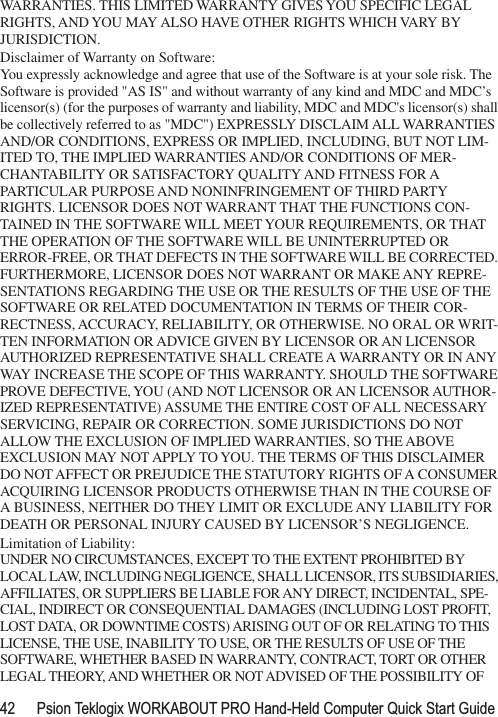 42 Psion Teklogix WORKABOUT PRO Hand-Held Computer Quick Start GuideWARRANTIES. THIS LIMITED WARRANTY GIVES YOU SPECIFIC LEGAL RIGHTS, AND YOU MAY ALSO HAVE OTHER RIGHTS WHICH VARY BY JURISDICTION.Disclaimer of Warranty on Software:You expressly acknowledge and agree that use of the Software is at your sole risk. The Software is provided &quot;AS IS&quot; and without warranty of any kind and MDC and MDC’s licensor(s) (for the purposes of warranty and liability, MDC and MDC&apos;s licensor(s) shall be collectively referred to as &quot;MDC&quot;) EXPRESSLY DISCLAIM ALL WARRANTIES AND/OR CONDITIONS, EXPRESS OR IMPLIED, INCLUDING, BUT NOT LIM-ITED TO, THE IMPLIED WARRANTIES AND/OR CONDITIONS OF MER-CHANTABILITY OR SATISFACTORY QUALITY AND FITNESS FOR A PARTICULAR PURPOSE AND NONINFRINGEMENT OF THIRD PARTY RIGHTS. LICENSOR DOES NOT WARRANT THAT THE FUNCTIONS CON-TAINED IN THE SOFTWARE WILL MEET YOUR REQUIREMENTS, OR THAT THE OPERATION OF THE SOFTWARE WILL BE UNINTERRUPTED OR ERROR-FREE, OR THAT DEFECTS IN THE SOFTWARE WILL BE CORRECTED. FURTHERMORE, LICENSOR DOES NOT WARRANT OR MAKE ANY REPRE-SENTATIONS REGARDING THE USE OR THE RESULTS OF THE USE OF THE SOFTWARE OR RELATED DOCUMENTATION IN TERMS OF THEIR COR-RECTNESS, ACCURACY, RELIABILITY, OR OTHERWISE. NO ORAL OR WRIT-TEN INFORMATION OR ADVICE GIVEN BY LICENSOR OR AN LICENSOR AUTHORIZED REPRESENTATIVE SHALL CREATE A WARRANTY OR IN ANY WAY INCREASE THE SCOPE OF THIS WARRANTY. SHOULD THE SOFTWARE PROVE DEFECTIVE, YOU (AND NOT LICENSOR OR AN LICENSOR AUTHOR-IZED REPRESENTATIVE) ASSUME THE ENTIRE COST OF ALL NECESSARY SERVICING, REPAIR OR CORRECTION. SOME JURISDICTIONS DO NOT ALLOW THE EXCLUSION OF IMPLIED WARRANTIES, SO THE ABOVE EXCLUSION MAY NOT APPLY TO YOU. THE TERMS OF THIS DISCLAIMER DO NOT AFFECT OR PREJUDICE THE STATUTORY RIGHTS OF A CONSUMER ACQUIRING LICENSOR PRODUCTS OTHERWISE THAN IN THE COURSE OF A BUSINESS, NEITHER DO THEY LIMIT OR EXCLUDE ANY LIABILITY FOR DEATH OR PERSONAL INJURY CAUSED BY LICENSOR’S NEGLIGENCE.Limitation of Liability:UNDER NO CIRCUMSTANCES, EXCEPT TO THE EXTENT PROHIBITED BY LOCAL LAW, INCLUDING NEGLIGENCE, SHALL LICENSOR, ITS SUBSIDIARIES, AFFILIATES, OR SUPPLIERS BE LIABLE FOR ANY DIRECT, INCIDENTAL, SPE-CIAL, INDIRECT OR CONSEQUENTIAL DAMAGES (INCLUDING LOST PROFIT, LOST DATA, OR DOWNTIME COSTS) ARISING OUT OF OR RELATING TO THIS LICENSE, THE USE, INABILITY TO USE, OR THE RESULTS OF USE OF THE SOFTWARE, WHETHER BASED IN WARRANTY, CONTRACT, TORT OR OTHER LEGAL THEORY, AND WHETHER OR NOT ADVISED OF THE POSSIBILITY OF 