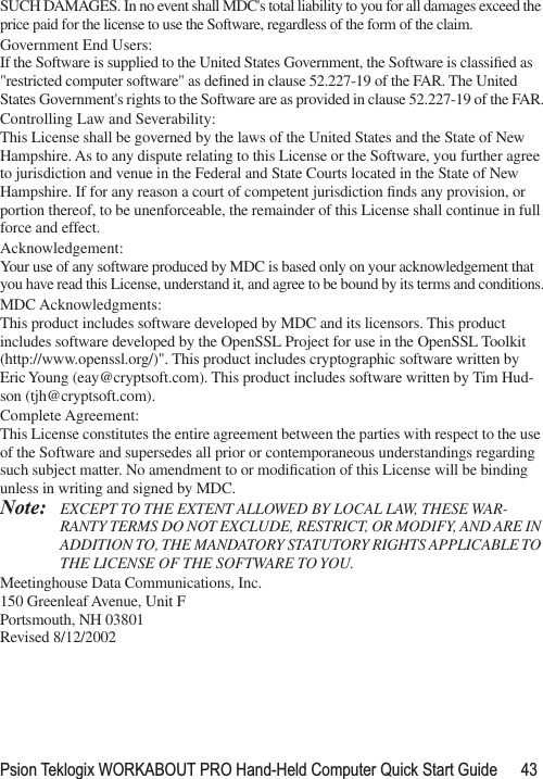 Psion Teklogix WORKABOUT PRO Hand-Held Computer Quick Start Guide 43SUCH DAMAGES. In no event shall MDC&apos;s total liability to you for all damages exceed the price paid for the license to use the Software, regardless of the form of the claim.Government End Users:If the Software is supplied to the United States Government, the Software is classiﬁed as &quot;restricted computer software&quot; as deﬁned in clause 52.227-19 of the FAR. The United States Government&apos;s rights to the Software are as provided in clause 52.227-19 of the FAR.Controlling Law and Severability:This License shall be governed by the laws of the United States and the State of New Hampshire. As to any dispute relating to this License or the Software, you further agree to jurisdiction and venue in the Federal and State Courts located in the State of New Hampshire. If for any reason a court of competent jurisdiction ﬁnds any provision, or portion thereof, to be unenforceable, the remainder of this License shall continue in full force and effect.Acknowledgement:Your use of any software produced by MDC is based only on your acknowledgement that you have read this License, understand it, and agree to be bound by its terms and conditions.MDC Acknowledgments:This product includes software developed by MDC and its licensors. This product includes software developed by the OpenSSL Project for use in the OpenSSL Toolkit (http://www.openssl.org/)&quot;. This product includes cryptographic software written by Eric Young (eay@cryptsoft.com). This product includes software written by Tim Hud-son (tjh@cryptsoft.com).Complete Agreement:This License constitutes the entire agreement between the parties with respect to the use of the Software and supersedes all prior or contemporaneous understandings regarding such subject matter. No amendment to or modiﬁcation of this License will be binding unless in writing and signed by MDC.Note: EXCEPT TO THE EXTENT ALLOWED BY LOCAL LAW, THESE WAR-RANTY TERMS DO NOT EXCLUDE, RESTRICT, OR MODIFY, AND ARE IN ADDITION TO, THE MANDATORY STATUTORY RIGHTS APPLICABLE TO THE LICENSE OF THE SOFTWARE TO YOU.Meetinghouse Data Communications, Inc.150 Greenleaf Avenue, Unit FPortsmouth, NH 03801Revised 8/12/2002