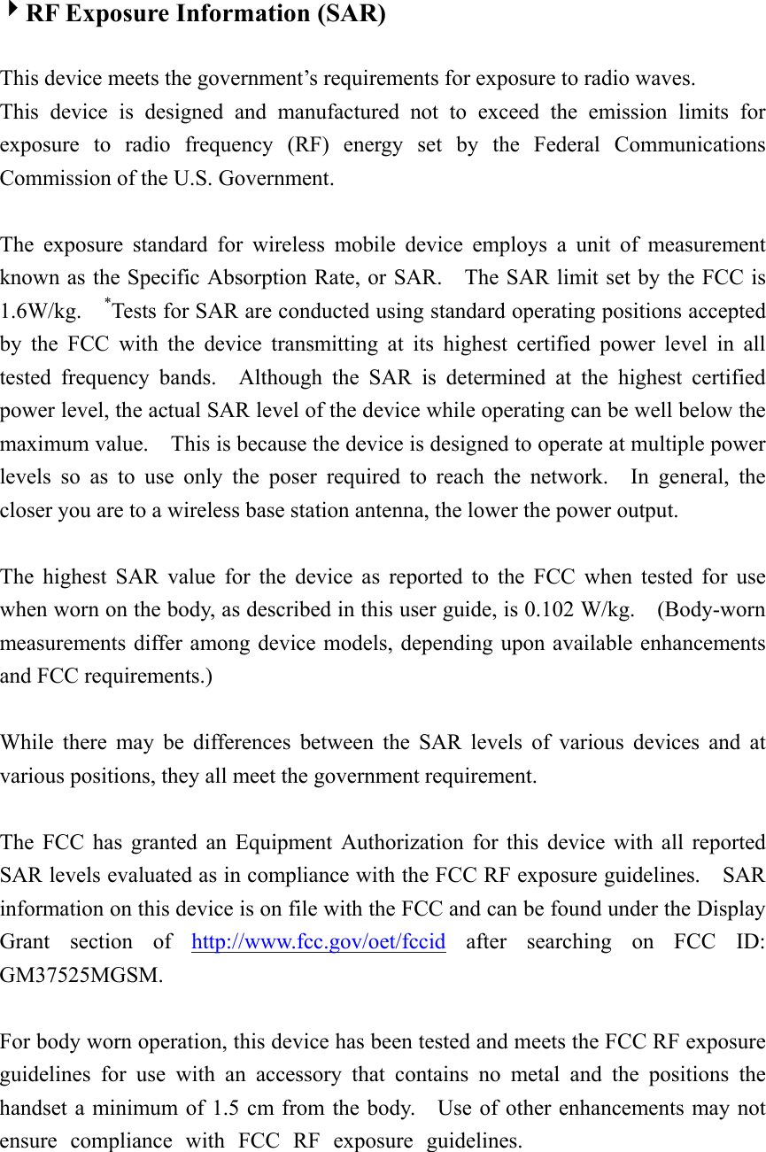  4RF Exposure Information (SAR)  This device meets the government’s requirements for exposure to radio waves. This device is designed and manufactured not to exceed the emission limits for exposure to radio frequency (RF) energy set by the Federal Communications Commission of the U.S. Government.      The exposure standard for wireless mobile device employs a unit of measurement known as the Specific Absorption Rate, or SAR.    The SAR limit set by the FCC is 1.6W/kg.  *Tests for SAR are conducted using standard operating positions accepted by the FCC with the device transmitting at its highest certified power level in all tested frequency bands.  Although the SAR is determined at the highest certified power level, the actual SAR level of the device while operating can be well below the maximum value.    This is because the device is designed to operate at multiple power levels so as to use only the poser required to reach the network.  In general, the closer you are to a wireless base station antenna, the lower the power output.  The highest SAR value for the device as reported to the FCC when tested for use when worn on the body, as described in this user guide, is 0.102 W/kg.    (Body-worn measurements differ among device models, depending upon available enhancements and FCC requirements.)  While there may be differences between the SAR levels of various devices and at various positions, they all meet the government requirement.  The FCC has granted an Equipment Authorization for this device with all reported SAR levels evaluated as in compliance with the FCC RF exposure guidelines.    SAR information on this device is on file with the FCC and can be found under the Display Grant section of http://www.fcc.gov/oet/fccid after searching on FCC ID: GM37525MGSM.  For body worn operation, this device has been tested and meets the FCC RF exposure guidelines for use with an accessory that contains no metal and the positions the handset a minimum of 1.5 cm from the body.    Use of other enhancements may not ensure compliance with FCC RF exposure guidelines.  