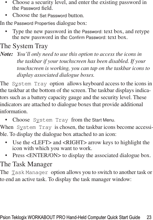 Psion Teklogix WORKABOUT PRO Hand-Held Computer Quick Start Guide 23• Choose a security level, and enter the existing password in the Password ﬁeld.• Choose the Set Password button.In the Password Properties dialogue box:• Type the new password in the Password: text box, and retype the new password in the Conﬁrm Password: text box.The System TrayNote: You’ll only need to use this option to access the icons in the taskbar if your touchscreen has been disabled. If your touchscreen is working, you can tap on the taskbar icons to display associated dialogue boxes.The System Tray option allows keyboard access to the icons in the taskbar at the bottom of the screen. The taskbar displays indica-tors such as a battery capacity gauge and the security level. These indicators are attached to dialogue boxes that provide additional information. • Choose System Tray from the Start Menu.When System Tray is chosen, the taskbar icons become accessi-ble. To display the dialogue box attached to an icon:• Use the &lt;LEFT&gt; and &lt;RIGHT&gt; arrow keys to highlight the icon with which you want to work. • Press &lt;ENTER/ON&gt; to display the associated dialogue box.The Task ManagerThe Task Manager option allows you to switch to another task or to end an active task. To display the task manager window: