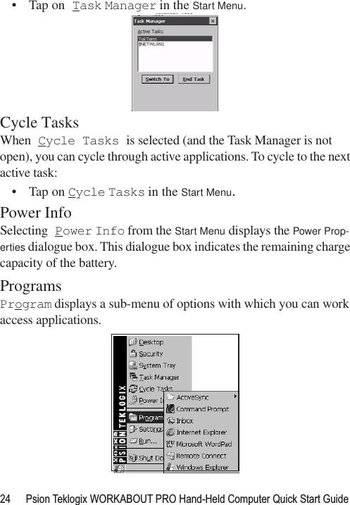 24 Psion Teklogix WORKABOUT PRO Hand-Held Computer Quick Start Guide• Tap on Task Manager in the Start Menu.Cycle TasksWhen Cycle Tasks is selected (and the Task Manager is not open), you can cycle through active applications. To cycle to the next active task:• Tap on Cycle Tasks in the Start Menu.Power InfoSelecting Power Info from the Start Menu displays the Power Prop-erties dialogue box. This dialogue box indicates the remaining charge capacity of the battery.ProgramsProgram displays a sub-menu of options with which you can work access applications.