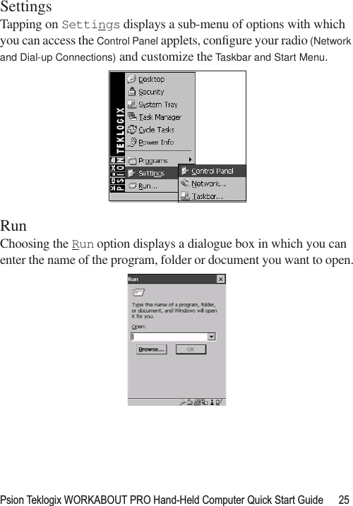 Psion Teklogix WORKABOUT PRO Hand-Held Computer Quick Start Guide 25SettingsTapping on Settings displays a sub-menu of options with which you can access the Control Panel applets, conﬁgure your radio (Network and Dial-up Connections) and customize the Taskbar and Start Menu.RunChoosing the Run option displays a dialogue box in which you can enter the name of the program, folder or document you want to open.