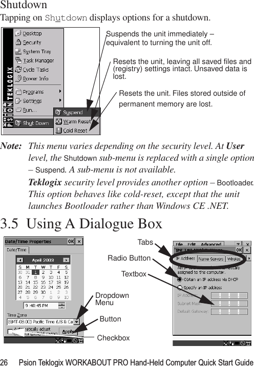 26 Psion Teklogix WORKABOUT PRO Hand-Held Computer Quick Start GuideShutdownTapping on Shutdown displays options for a shutdown.Note: This menu varies depending on the security level. At User level, the Shutdown sub-menu is replaced with a single option – Suspend. A sub-menu is not available.Teklogix security level provides another option – Bootloader. This option behaves like cold-reset, except that the unit launches Bootloader rather than Windows CE .NET.3.5  Using A Dialogue BoxSuspends the unit immediately – Resets the unit, leaving all saved files andResets the unit. Files stored outside ofpermanent memory are lost.equivalent to turning the unit off.(registry) settings intact. Unsaved data islost.CheckboxButtonTabsDropdown MenuRadio ButtonTextbox