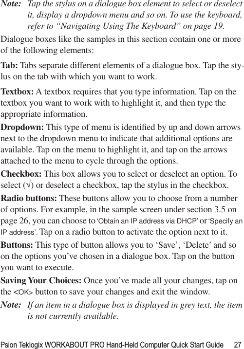 Psion Teklogix WORKABOUT PRO Hand-Held Computer Quick Start Guide 27Note: Tap the stylus on a dialogue box element to select or deselect it, display a dropdown menu and so on. To use the keyboard, refer to “Navigating Using The Keyboard” on page 19.Dialogue boxes like the samples in this section contain one or more of the following elements:Tab: Tabs separate different elements of a dialogue box. Tap the sty-lus on the tab with which you want to work.Textbox: A textbox requires that you type information. Tap on the textbox you want to work with to highlight it, and then type the appropriate information.Dropdown: This type of menu is identiﬁed by up and down arrows next to the dropdown menu to indicate that additional options are available. Tap on the menu to highlight it, and tap on the arrows attached to the menu to cycle through the options.Checkbox: This box allows you to select or deselect an option. To select (√) or deselect a checkbox, tap the stylus in the checkbox.Radio buttons: These buttons allow you to choose from a number of options. For example, in the sample screen under section 3.5 on page 26, you can choose to ‘Obtain an IP address via DHCP’ or ‘Specify an IP address’. Tap on a radio button to activate the option next to it.Buttons: This type of button allows you to ‘Save’, ‘Delete’ and so on the options you’ve chosen in a dialogue box. Tap on the button you want to execute.Saving Your Choices: Once you’ve made all your changes, tap on the &lt;OK&gt; button to save your changes and exit the window.Note: If an item in a dialogue box is displayed in grey text, the item is not currently available.