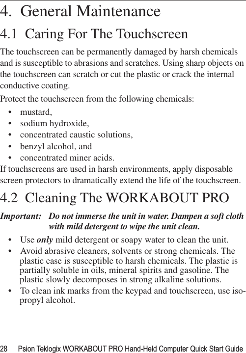 28 Psion Teklogix WORKABOUT PRO Hand-Held Computer Quick Start Guide                                                                                                                                                                4.  General Maintenance4.1  Caring For The TouchscreenThe touchscreen can be permanently damaged by harsh chemicals and is susceptible to abrasions and scratches. Using sharp objects on the touchscreen can scratch or cut the plastic or crack the internal conductive coating.Protect the touchscreen from the following chemicals:• mustard,• sodium hydroxide,• concentrated caustic solutions,• benzyl alcohol, and• concentrated miner acids.If touchscreens are used in harsh environments, apply disposable screen protectors to dramatically extend the life of the touchscreen. 4.2  Cleaning The WORKABOUT PROImportant: Do not immerse the unit in water. Dampen a soft cloth with mild detergent to wipe the unit clean.• Use only mild detergent or soapy water to clean the unit.• Avoid abrasive cleaners, solvents or strong chemicals. The plastic case is susceptible to harsh chemicals. The plastic is partially soluble in oils, mineral spirits and gasoline. The plastic slowly decomposes in strong alkaline solutions.• To clean ink marks from the keypad and touchscreen, use iso-propyl alcohol.