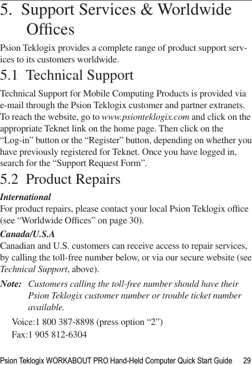 Psion Teklogix WORKABOUT PRO Hand-Held Computer Quick Start Guide 29                                                                                                          5.  Support Services &amp; Worldwide OfﬁcesPsion Teklogix provides a complete range of product support serv-ices to its customers worldwide. 5.1  Technical SupportTechnical Support for Mobile Computing Products is provided via e-mail through the Psion Teklogix customer and partner extranets. To reach the website, go to www.psionteklogix.com and click on the appropriate Teknet link on the home page. Then click on the “Log-in” button or the “Register” button, depending on whether you have previously registered for Teknet. Once you have logged in, search for the “Support Request Form”.5.2  Product RepairsInternationalFor product repairs, please contact your local Psion Teklogix ofﬁce (see “Worldwide Ofﬁces” on page 30). Canada/U.S.ACanadian and U.S. customers can receive access to repair services, by calling the toll-free number below, or via our secure website (see Technical Support, above). Note: Customers calling the toll-free number should have their Psion Teklogix customer number or trouble ticket number available.Voice:1 800 387-8898 (press option “2”)Fax:1 905 812-6304 