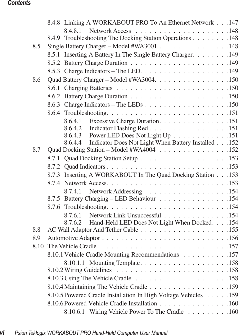  Contentsvi Psion Teklogix WORKABOUT PRO Hand-Held Computer User Manual 8.4.8 Linking A WORKABOUT PRO To An Ethernet Network . . .1478.4.8.1 Network Access ....................1488.4.9 Troubleshooting The Docking Station Operations ........1488.5 Single Battery Charger – Model #WA3001 ...............1488.5.1 Inserting A Battery In The Single Battery Charger........1498.5.2 Battery Charge Duration .....................1498.5.3 Charge Indicators – The LED...................1498.6 Quad Battery Charger – Model #WA3004................1508.6.1 Charging Batteries ........................1508.6.2 Battery Charge Duration .....................1508.6.3 Charge Indicators – The LEDs ..................1508.6.4 Troubleshooting..........................1518.6.4.1 Excessive Charge Duration...............1518.6.4.2 Indicator Flashing Red .................1518.6.4.3 Power LED Does Not Light Up ............1518.6.4.4 Indicator Does Not Light When Battery Installed . . .1528.7 Quad Docking Station – Model #WA4004 ...............1528.7.1 Quad Docking Station Setup ...................1538.7.2 Quad Indicators ..........................1538.7.3 Inserting A WORKABOUT In The Quad Docking Station . . .1538.7.4 Network Access..........................1538.7.4.1 Network Addressing ..................1548.7.5 Battery Charging – LED Behaviour ...............1548.7.6 Troubleshooting..........................1548.7.6.1 Network Link Unsuccessful ..............1548.7.6.2 Hand-Held LED Does Not Light When Docked....1548.8 AC Wall Adaptor And Tether Cable ...................1558.9 Automotive Adaptor ...........................1568.10 The Vehicle Cradle............................1578.10.1 Vehicle Cradle Mounting Recommendations ..........1578.10.1.1 Mounting Template...................1588.10.2 Wiring Guidelines ........................1588.10.3 Using The Vehicle Cradle ....................1588.10.4 Maintaining The Vehicle Cradle .................1598.10.5 Powered Cradle Installation In High Voltage Vehicles .....1598.10.6 Powered Vehicle Cradle Installation ...............1608.10.6.1 Wiring Vehicle Power To The Cradle .........160