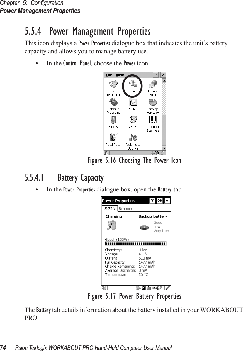 Chapter 5: ConﬁgurationPower Management Properties74 Psion Teklogix WORKABOUT PRO Hand-Held Computer User Manual5.5.4  Power Management PropertiesThis icon displays a Power Properties dialogue box that indicates the unit’s battery capacity and allows you to manage battery use.• In the Control Panel, choose the Power icon.Figure 5.16 Choosing The Power Icon5.5.4.1 Battery Capacity• In the Power Properties dialogue box, open the Battery tab.Figure 5.17 Power Battery PropertiesThe Battery tab details information about the battery installed in your WORKABOUT PRO.