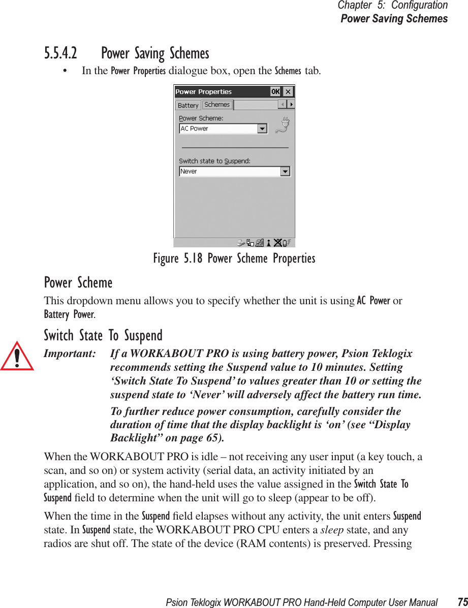 Psion Teklogix WORKABOUT PRO Hand-Held Computer User Manual 75Chapter 5: ConﬁgurationPower Saving Schemes5.5.4.2 Power Saving Schemes• In the Power Properties dialogue box, open the Schemes tab.Figure 5.18 Power Scheme PropertiesPower SchemeThis dropdown menu allows you to specify whether the unit is using AC Power or Battery Power.Switch State To SuspendImportant: If a WORKABOUT PRO is using battery power, Psion Teklogix recommends setting the Suspend value to 10 minutes. Setting ‘Switch State To Suspend’ to values greater than 10 or setting the suspend state to ‘Never’ will adversely affect the battery run time. To further reduce power consumption, carefully consider the duration of time that the display backlight is ‘on’ (see “Display Backlight” on page 65).When the WORKABOUT PRO is idle – not receiving any user input (a key touch, a scan, and so on) or system activity (serial data, an activity initiated by an application, and so on), the hand-held uses the value assigned in the Switch State To Suspend ﬁeld to determine when the unit will go to sleep (appear to be off). When the time in the Suspend ﬁeld elapses without any activity, the unit enters Suspend state. In Suspend state, the WORKABOUT PRO CPU enters a sleep state, and any radios are shut off. The state of the device (RAM contents) is preserved. Pressing 