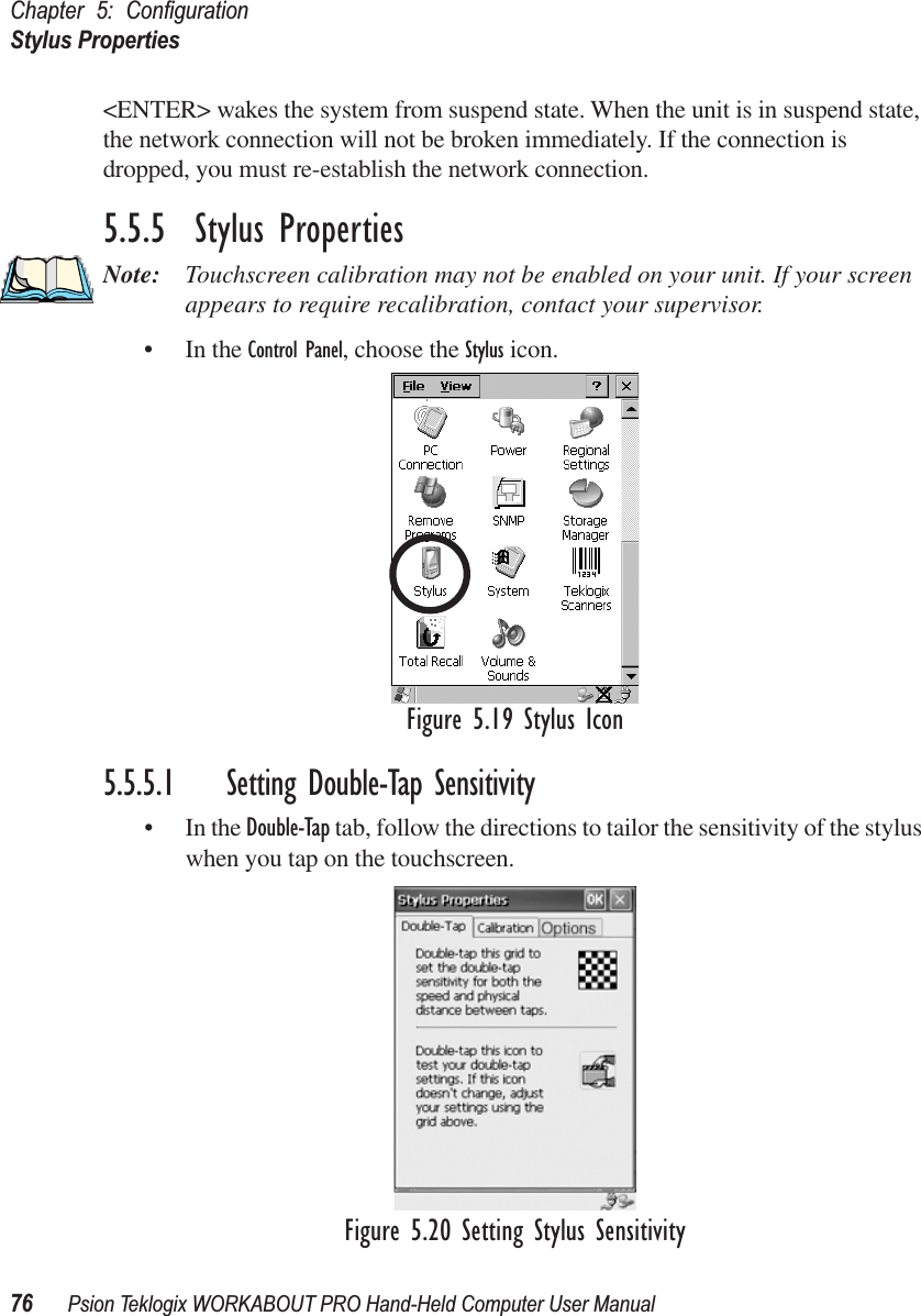 Chapter 5: ConﬁgurationStylus Properties76 Psion Teklogix WORKABOUT PRO Hand-Held Computer User Manual&lt;ENTER&gt; wakes the system from suspend state. When the unit is in suspend state, the network connection will not be broken immediately. If the connection is dropped, you must re-establish the network connection.5.5.5  Stylus PropertiesNote: Touchscreen calibration may not be enabled on your unit. If your screen appears to require recalibration, contact your supervisor.• In the Control Panel, choose the Stylus icon.Figure 5.19 Stylus Icon5.5.5.1 Setting Double-Tap Sensitivity• In the Double-Tap tab, follow the directions to tailor the sensitivity of the stylus when you tap on the touchscreen.Figure 5.20 Setting Stylus Sensitivity