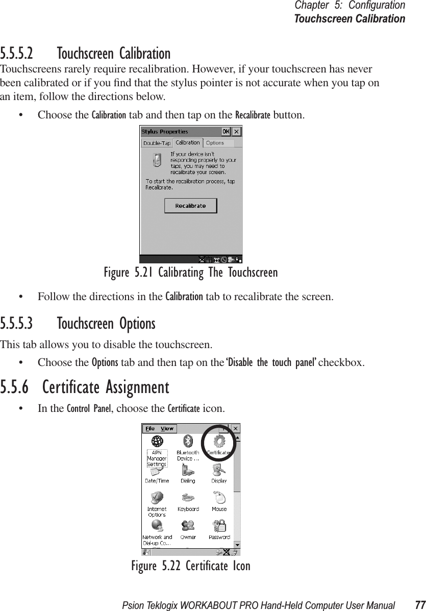 Psion Teklogix WORKABOUT PRO Hand-Held Computer User Manual 77Chapter 5: ConﬁgurationTouchscreen Calibration5.5.5.2 Touchscreen CalibrationTouchscreens rarely require recalibration. However, if your touchscreen has never been calibrated or if you ﬁnd that the stylus pointer is not accurate when you tap on an item, follow the directions below.• Choose the Calibration tab and then tap on the Recalibrate button.Figure 5.21 Calibrating The Touchscreen• Follow the directions in the Calibration tab to recalibrate the screen.5.5.5.3 Touchscreen OptionsThis tab allows you to disable the touchscreen.• Choose the Options tab and then tap on the ‘Disable the touch panel’ checkbox.5.5.6  Certiﬁcate Assignment• In the Control Panel, choose the Certiﬁcate icon.Figure 5.22 Certiﬁcate Icon