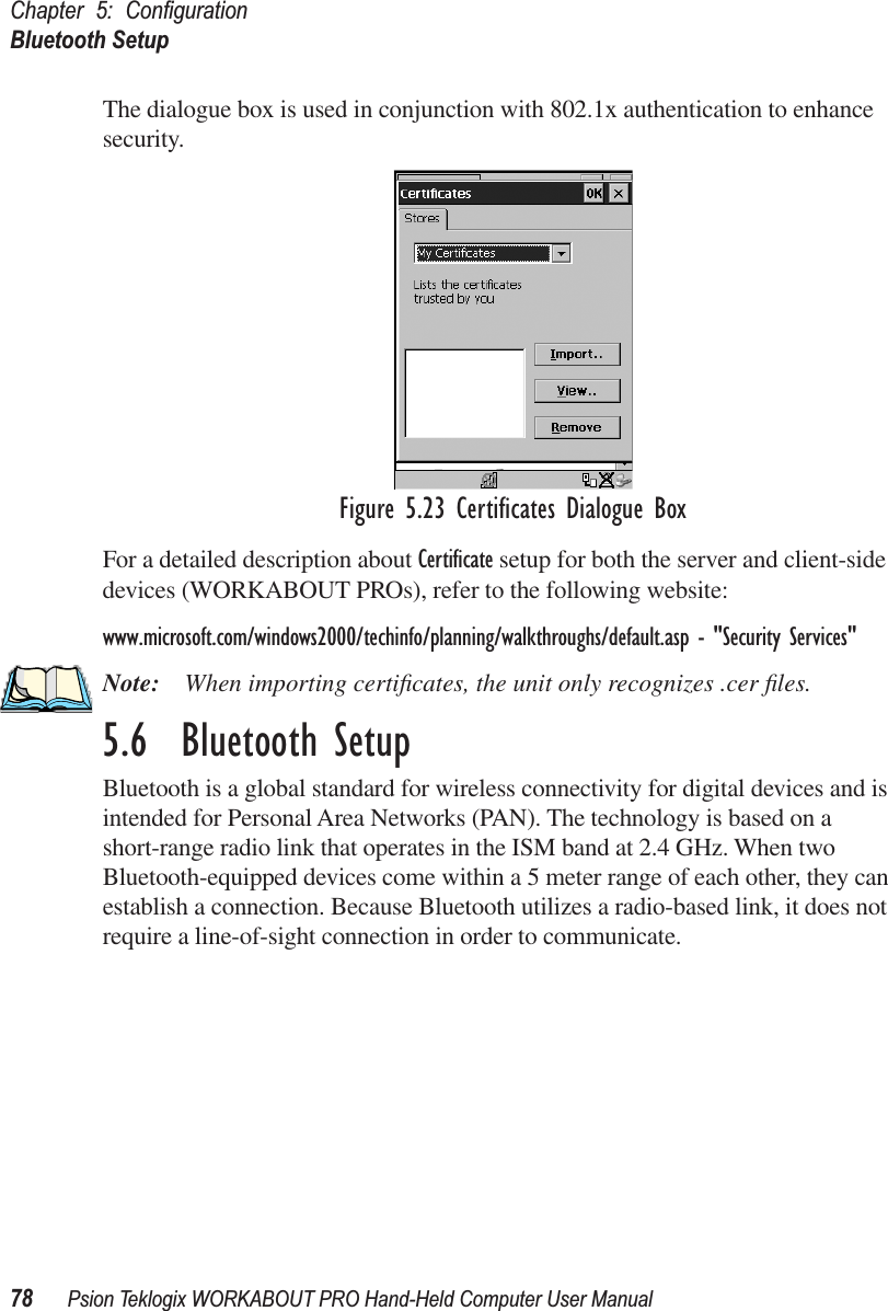 Chapter 5: ConﬁgurationBluetooth Setup78 Psion Teklogix WORKABOUT PRO Hand-Held Computer User ManualThe dialogue box is used in conjunction with 802.1x authentication to enhance security. Figure 5.23 Certiﬁcates Dialogue BoxFor a detailed description about Certiﬁcate setup for both the server and client-side devices (WORKABOUT PROs), refer to the following website:www.microsoft.com/windows2000/techinfo/planning/walkthroughs/default.asp - &quot;Security Services&quot;Note: When importing certiﬁcates, the unit only recognizes .cer ﬁles.5.6  Bluetooth SetupBluetooth is a global standard for wireless connectivity for digital devices and is intended for Personal Area Networks (PAN). The technology is based on a short-range radio link that operates in the ISM band at 2.4 GHz. When two Bluetooth-equipped devices come within a 5 meter range of each other, they can establish a connection. Because Bluetooth utilizes a radio-based link, it does not require a line-of-sight connection in order to communicate. 