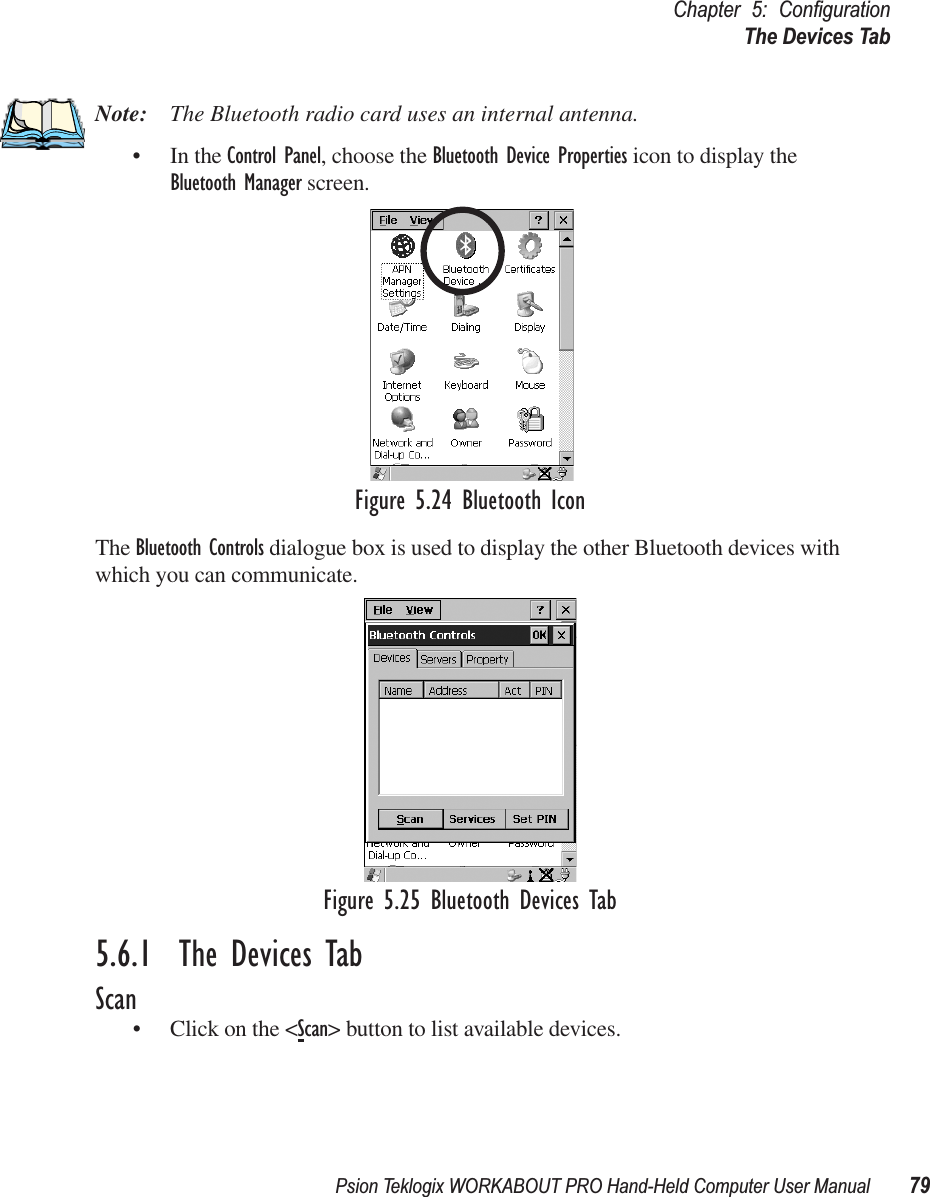 Psion Teklogix WORKABOUT PRO Hand-Held Computer User Manual 79Chapter 5: ConﬁgurationThe Devices TabNote: The Bluetooth radio card uses an internal antenna.• In the Control Panel, choose the Bluetooth Device Properties icon to display the Bluetooth Manager screen.Figure 5.24 Bluetooth IconThe Bluetooth Controls dialogue box is used to display the other Bluetooth devices with which you can communicate.Figure 5.25 Bluetooth Devices Tab5.6.1  The Devices TabScan• Click on the &lt;Scan&gt; button to list available devices.