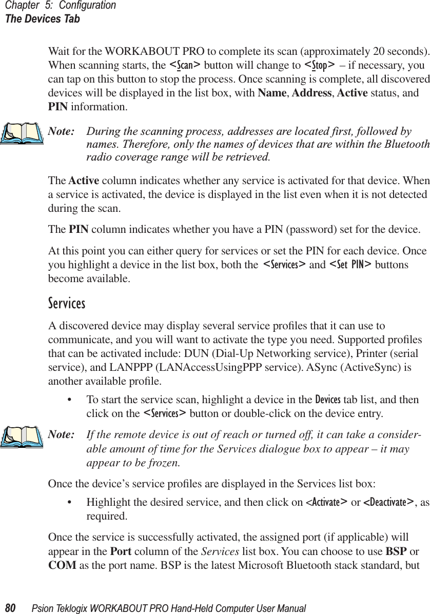 Chapter 5: ConﬁgurationThe Devices Tab80 Psion Teklogix WORKABOUT PRO Hand-Held Computer User ManualWait for the WORKABOUT PRO to complete its scan (approximately 20 seconds). When scanning starts, the &lt;Scan&gt; button will change to &lt;Stop&gt; – if necessary, you can tap on this button to stop the process. Once scanning is complete, all discovered devices will be displayed in the list box, with Name, Address, Active status, and PIN information.Note: During the scanning process, addresses are located first, followed by names. Therefore, only the names of devices that are within the Bluetooth radio coverage range will be retrieved.The Active column indicates whether any service is activated for that device. When a service is activated, the device is displayed in the list even when it is not detected during the scan. The PIN column indicates whether you have a PIN (password) set for the device.At this point you can either query for services or set the PIN for each device. Once you highlight a device in the list box, both the &lt;Services&gt; and &lt;Set PIN&gt; buttons become available.ServicesA discovered device may display several service proﬁles that it can use to communicate, and you will want to activate the type you need. Supported proﬁles that can be activated include: DUN (Dial-Up Networking service), Printer (serial service), and LANPPP (LANAccessUsingPPP service). ASync (ActiveSync) is another available proﬁle.• To start the service scan, highlight a device in the Devices tab list, and then click on the &lt;Services&gt; button or double-click on the device entry.Note: If the remote device is out of reach or turned off, it can take a consider-able amount of time for the Services dialogue box to appear – it may appear to be frozen.Once the device’s service proﬁles are displayed in the Services list box:• Highlight the desired service, and then click on &lt;Activate&gt; or &lt;Deactivate&gt;, as required. Once the service is successfully activated, the assigned port (if applicable) will appear in the Port column of the Services list box. You can choose to use BSP or COM as the port name. BSP is the latest Microsoft Bluetooth stack standard, but 