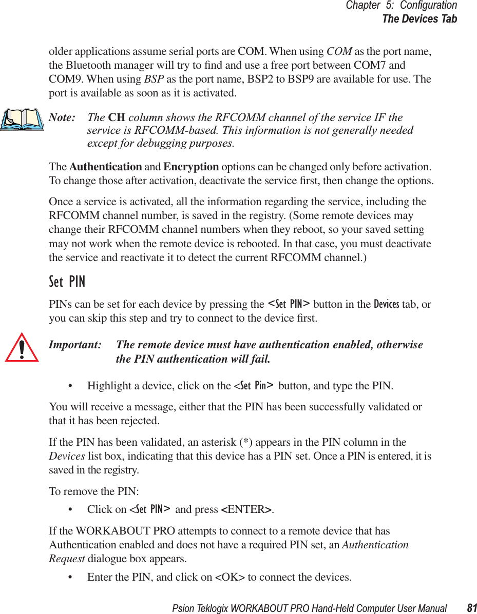 Psion Teklogix WORKABOUT PRO Hand-Held Computer User Manual 81Chapter 5: ConﬁgurationThe Devices Tabolder applications assume serial ports are COM. When using COM as the port name, the Bluetooth manager will try to ﬁnd and use a free port between COM7 and COM9. When using BSP as the port name, BSP2 to BSP9 are available for use. The port is available as soon as it is activated.Note: The CH column shows the RFCOMM channel of the service IF the service is RFCOMM-based. This information is not generally needed except for debugging purposes.The Authentication and Encryption options can be changed only before activation. To change those after activation, deactivate the service ﬁrst, then change the options.Once a service is activated, all the information regarding the service, including the RFCOMM channel number, is saved in the registry. (Some remote devices may change their RFCOMM channel numbers when they reboot, so your saved setting may not work when the remote device is rebooted. In that case, you must deactivate the service and reactivate it to detect the current RFCOMM channel.) Set PINPINs can be set for each device by pressing the &lt;Set PIN&gt; button in the Devices tab, or you can skip this step and try to connect to the device ﬁrst. Important: The remote device must have authentication enabled, otherwise the PIN authentication will fail.• Highlight a device, click on the &lt;Set Pin&gt; button, and type the PIN.You will receive a message, either that the PIN has been successfully validated or that it has been rejected.If the PIN has been validated, an asterisk (*) appears in the PIN column in the Devices list box, indicating that this device has a PIN set. Once a PIN is entered, it is saved in the registry.To remove the PIN:• Click on &lt;Set PIN&gt; and press &lt;ENTER&gt;.If the WORKABOUT PRO attempts to connect to a remote device that has Authentication enabled and does not have a required PIN set, an Authentication Request dialogue box appears. • Enter the PIN, and click on &lt;OK&gt; to connect the devices.