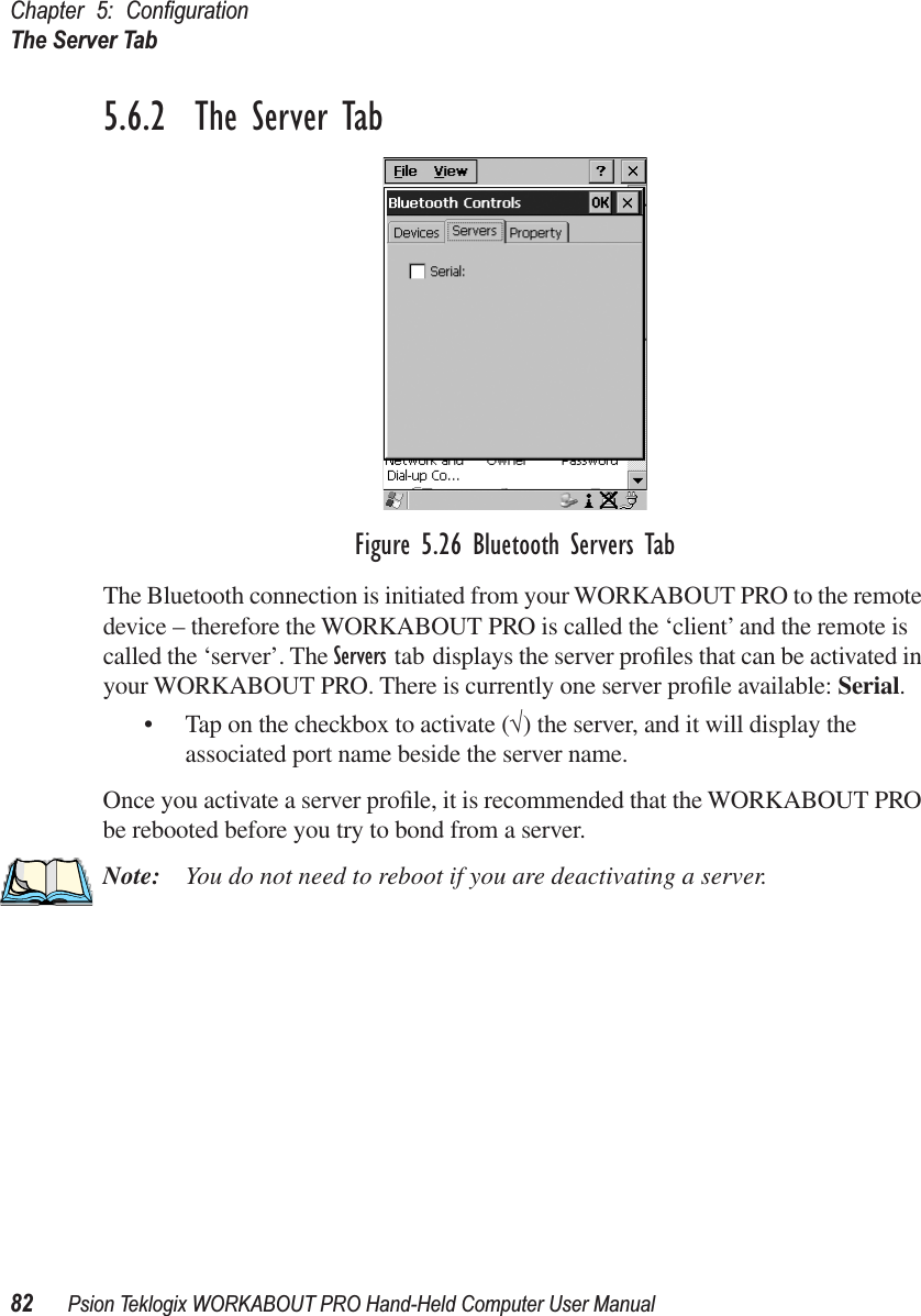 Chapter 5: ConﬁgurationThe Server Tab82 Psion Teklogix WORKABOUT PRO Hand-Held Computer User Manual5.6.2  The Server TabFigure 5.26 Bluetooth Servers TabThe Bluetooth connection is initiated from your WORKABOUT PRO to the remote device – therefore the WORKABOUT PRO is called the ‘client’ and the remote is called the ‘server’. The Servers tab displays the server proﬁles that can be activated in your WORKABOUT PRO. There is currently one server proﬁle available: Serial. • Tap on the checkbox to activate (√) the server, and it will display the associated port name beside the server name. Once you activate a server proﬁle, it is recommended that the WORKABOUT PRO be rebooted before you try to bond from a server. Note: You do not need to reboot if you are deactivating a server.