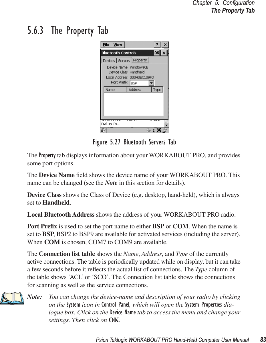 Psion Teklogix WORKABOUT PRO Hand-Held Computer User Manual 83Chapter 5: ConﬁgurationThe Property Tab5.6.3  The Property TabFigure 5.27 Bluetooth Servers TabThe Property tab displays information about your WORKABOUT PRO, and provides some port options.The Device Name ﬁeld shows the device name of your WORKABOUT PRO. This name can be changed (see the Note in this section for details).Device Class shows the Class of Device (e.g. desktop, hand-held), which is always set to Handheld.Local Bluetooth Address shows the address of your WORKABOUT PRO radio. Port Preﬁx is used to set the port name to either BSP or COM. When the name is set to BSP, BSP2 to BSP9 are available for activated services (including the server). When COM is chosen, COM7 to COM9 are available.The Connection list table shows the Name, Address, and Type of the currently active connections. The table is periodically updated while on display, but it can take a few seconds before it reﬂects the actual list of connections. The Type column of the table shows ‘ACL’ or ‘SCO’. The Connection list table shows the connections for scanning as well as the service connections.Note: You can change the device-name and description of your radio by clicking on the System icon in Control Panel, which will open the System Properties dia-logue box. Click on the Device Name tab to access the menu and change your settings. Then click on OK.