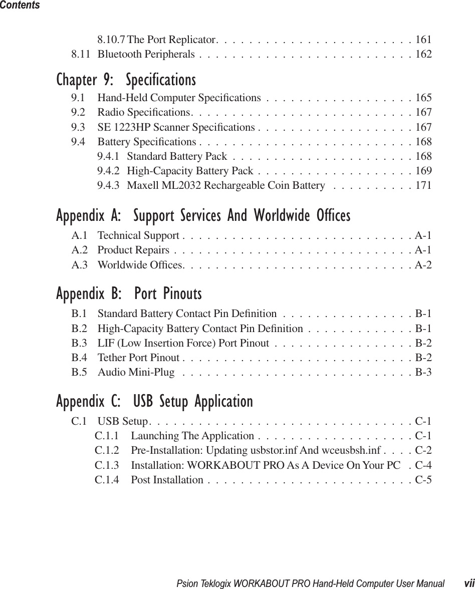  Psion Teklogix WORKABOUT PRO Hand-Held Computer User Manual viiContents 8.10.7 The Port Replicator........................1618.11 Bluetooth Peripherals ..........................162 Chapter 9:  Specifications 9.1 Hand-Held Computer Speciﬁcations ..................1659.2 Radio Speciﬁcations...........................1679.3 SE 1223HP Scanner Speciﬁcations ...................1679.4 Battery Speciﬁcations ..........................1689.4.1 Standard Battery Pack ......................1689.4.2 High-Capacity Battery Pack ...................1699.4.3 Maxell ML2032 Rechargeable Coin Battery ..........171 Appendix A:  Support Services And Worldwide Offices A.1 Technical Support ............................A-1A.2 Product Repairs .............................A-1A.3 Worldwide Ofﬁces............................A-2 Appendix B:  Port Pinouts B.1 Standard Battery Contact Pin Deﬁnition ................B-1B.2 High-Capacity Battery Contact Pin Deﬁnition .............B-1B.3 LIF (Low Insertion Force) Port Pinout .................B-2B.4 Tether Port Pinout ............................B-2B.5 Audio Mini-Plug ............................B-3 Appendix C:  USB Setup Application C.1 USB Setup................................C-1C.1.1 Launching The Application ...................C-1C.1.2 Pre-Installation: Updating usbstor.inf And wceusbsh.inf ....C-2C.1.3 Installation: WORKABOUT PRO As A Device On Your PC . C-4C.1.4 Post Installation .........................C-5