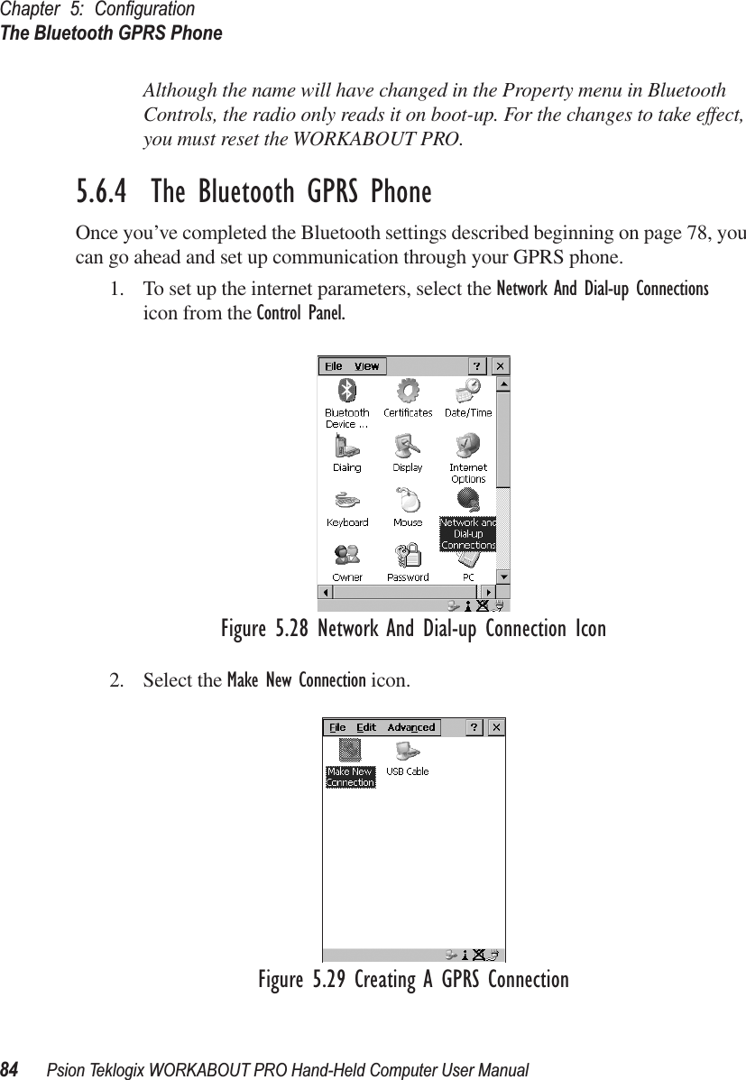 Chapter 5: ConﬁgurationThe Bluetooth GPRS Phone84 Psion Teklogix WORKABOUT PRO Hand-Held Computer User ManualAlthough the name will have changed in the Property menu in Bluetooth Controls, the radio only reads it on boot-up. For the changes to take effect, you must reset the WORKABOUT PRO.5.6.4  The Bluetooth GPRS PhoneOnce you’ve completed the Bluetooth settings described beginning on page 78, you can go ahead and set up communication through your GPRS phone.1. To set up the internet parameters, select the Network And Dial-up Connections icon from the Control Panel. Figure 5.28 Network And Dial-up Connection Icon2. Select the Make New Connection icon.Figure 5.29 Creating A GPRS Connection