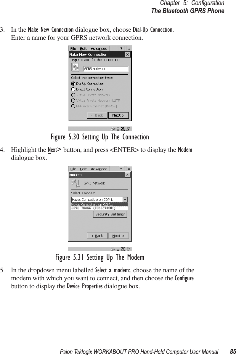 Psion Teklogix WORKABOUT PRO Hand-Held Computer User Manual 85Chapter 5: ConﬁgurationThe Bluetooth GPRS Phone3. In the Make New Connection dialogue box, choose Dial-Up Connection. Enter a name for your GPRS network connection.Figure 5.30 Setting Up The Connection4. Highlight the Next&gt; button, and press &lt;ENTER&gt; to display the Modem dialogue box.Figure 5.31 Setting Up The Modem5. In the dropdown menu labelled Select a modem:, choose the name of the modem with which you want to connect, and then choose the Conﬁgure button to display the Device Properties dialogue box.