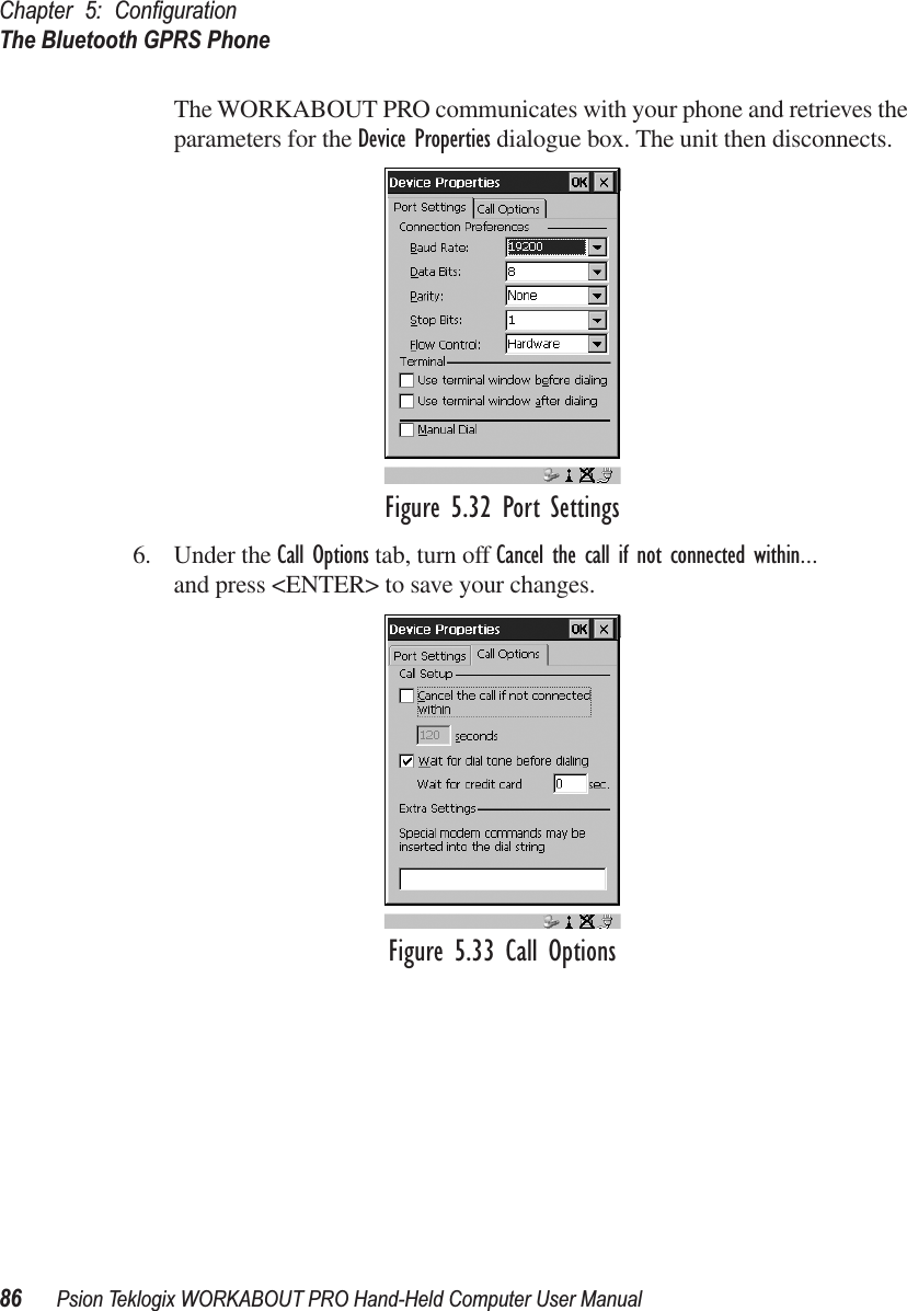 Chapter 5: ConﬁgurationThe Bluetooth GPRS Phone86 Psion Teklogix WORKABOUT PRO Hand-Held Computer User ManualThe WORKABOUT PRO communicates with your phone and retrieves the parameters for the Device Properties dialogue box. The unit then disconnects.Figure 5.32 Port Settings6. Under the Call Options tab, turn off Cancel the call if not connected within... and press &lt;ENTER&gt; to save your changes.Figure 5.33 Call Options