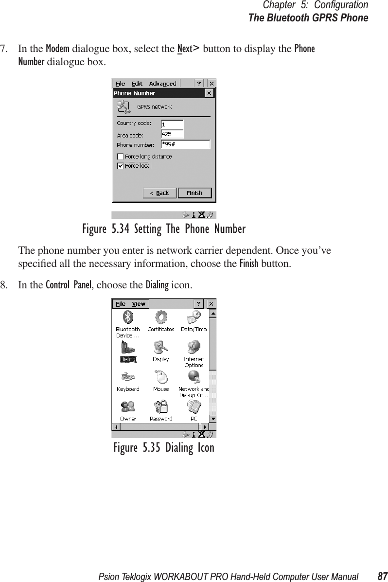 Psion Teklogix WORKABOUT PRO Hand-Held Computer User Manual 87Chapter 5: ConﬁgurationThe Bluetooth GPRS Phone7. In the Modem dialogue box, select the Next&gt; button to display the Phone Number dialogue box.Figure 5.34 Setting The Phone NumberThe phone number you enter is network carrier dependent. Once you’ve speciﬁed all the necessary information, choose the Finish button.8. In the Control Panel, choose the Dialing icon.Figure 5.35 Dialing Icon