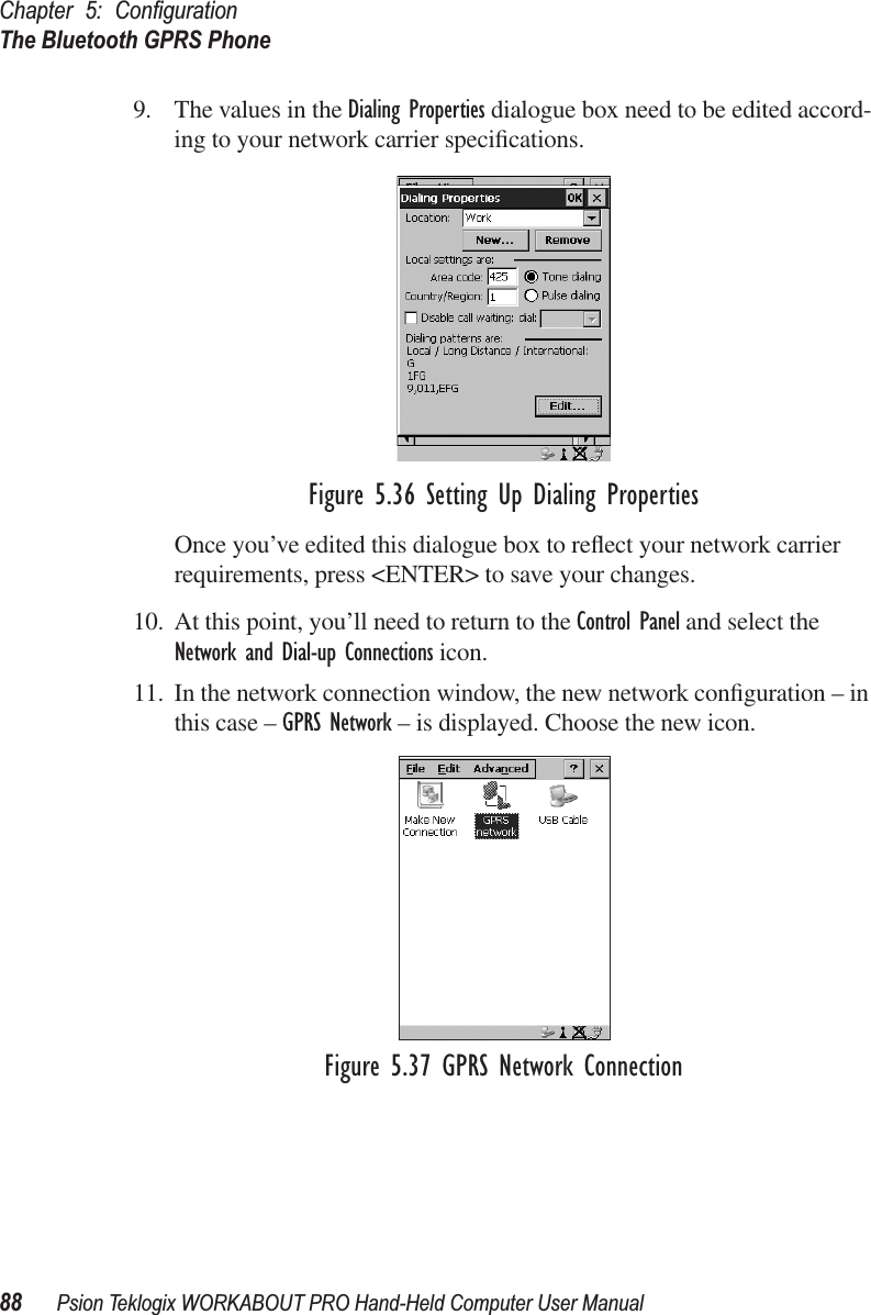 Chapter 5: ConﬁgurationThe Bluetooth GPRS Phone88 Psion Teklogix WORKABOUT PRO Hand-Held Computer User Manual9. The values in the Dialing Properties dialogue box need to be edited accord-ing to your network carrier speciﬁcations.Figure 5.36 Setting Up Dialing PropertiesOnce you’ve edited this dialogue box to reﬂect your network carrier requirements, press &lt;ENTER&gt; to save your changes.10. At this point, you’ll need to return to the Control Panel and select the Network and Dial-up Connections icon.11. In the network connection window, the new network conﬁguration – in this case – GPRS Network – is displayed. Choose the new icon.Figure 5.37 GPRS Network Connection