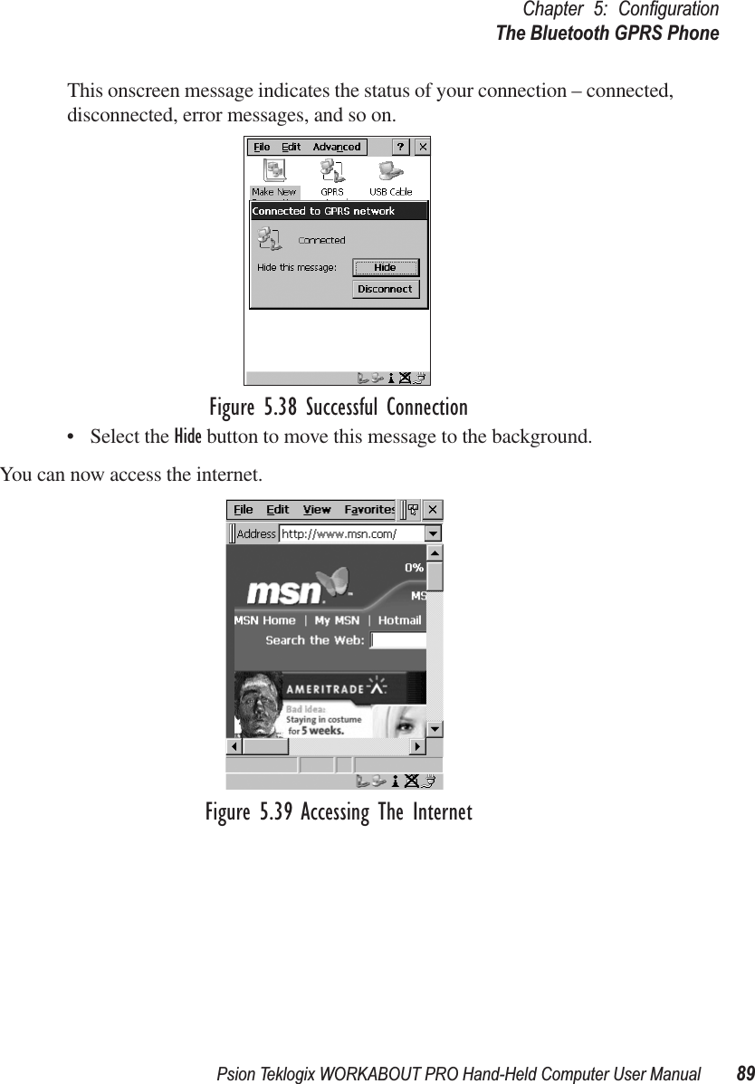 Psion Teklogix WORKABOUT PRO Hand-Held Computer User Manual 89Chapter 5: ConﬁgurationThe Bluetooth GPRS PhoneThis onscreen message indicates the status of your connection – connected, disconnected, error messages, and so on. Figure 5.38 Successful Connection• Select the Hide button to move this message to the background.You can now access the internet.Figure 5.39 Accessing The Internet