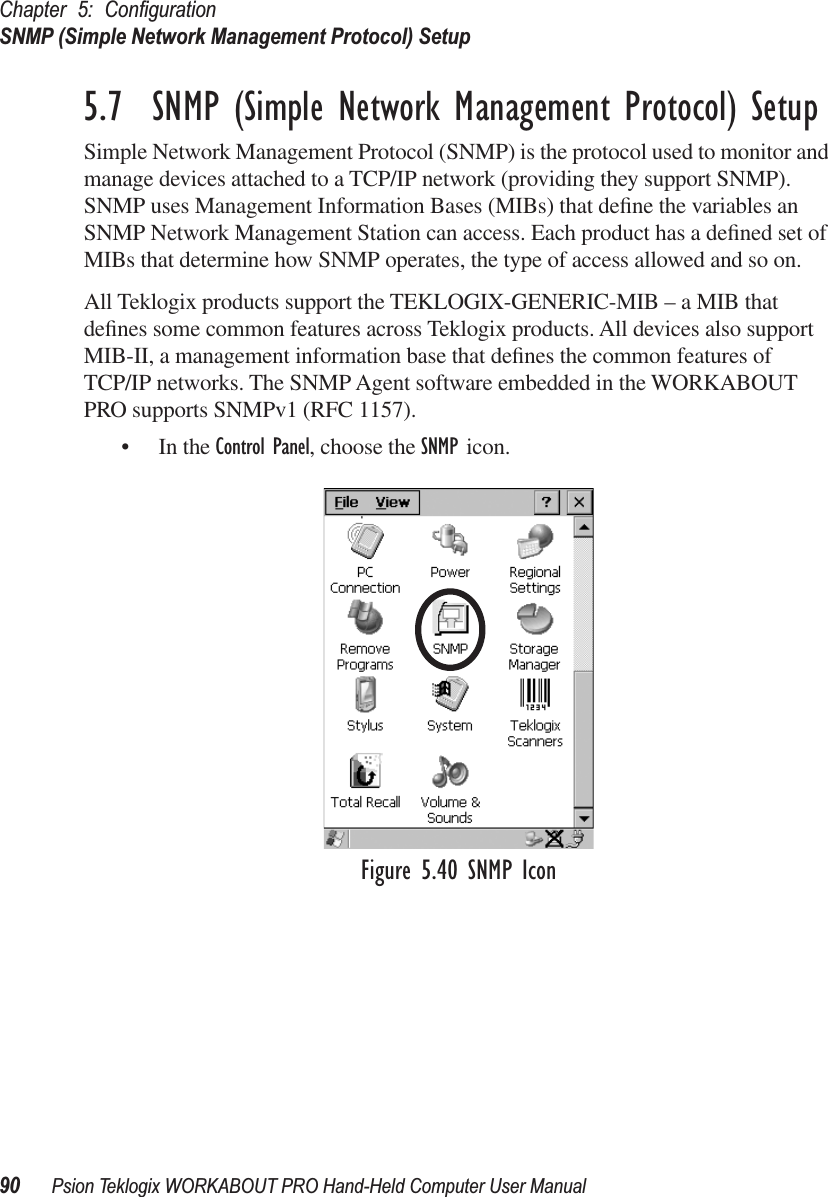 Chapter 5: ConﬁgurationSNMP (Simple Network Management Protocol) Setup90 Psion Teklogix WORKABOUT PRO Hand-Held Computer User Manual5.7  SNMP (Simple Network Management Protocol) SetupSimple Network Management Protocol (SNMP) is the protocol used to monitor and manage devices attached to a TCP/IP network (providing they support SNMP). SNMP uses Management Information Bases (MIBs) that deﬁne the variables an SNMP Network Management Station can access. Each product has a deﬁned set of MIBs that determine how SNMP operates, the type of access allowed and so on. All Teklogix products support the TEKLOGIX-GENERIC-MIB – a MIB that deﬁnes some common features across Teklogix products. All devices also support MIB-II, a management information base that deﬁnes the common features of TCP/IP networks. The SNMP Agent software embedded in the WORKABOUT PRO supports SNMPv1 (RFC 1157).• In the Control Panel, choose the SNMP icon.Figure 5.40 SNMP Icon