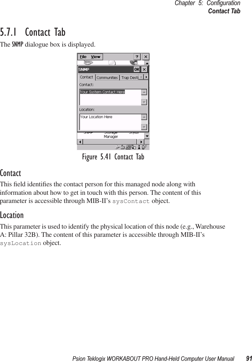 Psion Teklogix WORKABOUT PRO Hand-Held Computer User Manual 91Chapter 5: ConﬁgurationContact Tab5.7.1  Contact TabThe SNMP dialogue box is displayed.Figure 5.41 Contact TabContactThis ﬁeld identiﬁes the contact person for this managed node along with information about how to get in touch with this person. The content of this parameter is accessible through MIB-II’s sysContact object.LocationThis parameter is used to identify the physical location of this node (e.g., Warehouse A: Pillar 32B). The content of this parameter is accessible through MIB-II’s sysLocation object.