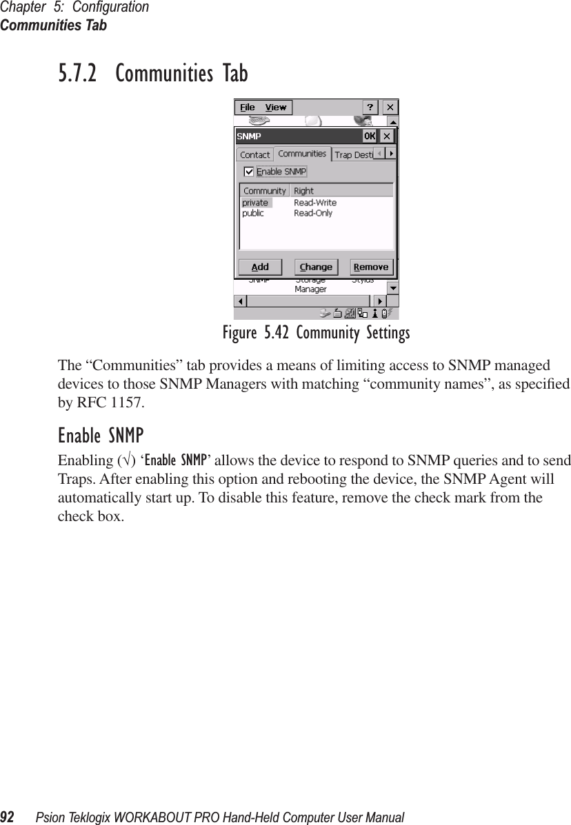 Chapter 5: ConﬁgurationCommunities Tab92 Psion Teklogix WORKABOUT PRO Hand-Held Computer User Manual5.7.2  Communities TabFigure 5.42 Community SettingsThe “Communities” tab provides a means of limiting access to SNMP managed devices to those SNMP Managers with matching “community names”, as speciﬁed by RFC 1157.Enable SNMPEnabling (√) ‘Enable SNMP’ allows the device to respond to SNMP queries and to send Traps. After enabling this option and rebooting the device, the SNMP Agent will automatically start up. To disable this feature, remove the check mark from the check box.