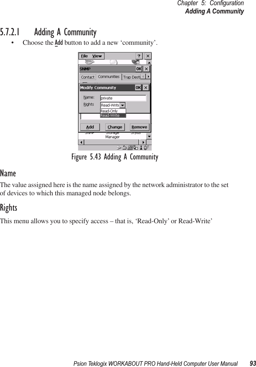 Psion Teklogix WORKABOUT PRO Hand-Held Computer User Manual 93Chapter 5: ConﬁgurationAdding A Community5.7.2.1 Adding A Community• Choose the Add button to add a new ‘community’.Figure 5.43 Adding A CommunityNameThe value assigned here is the name assigned by the network administrator to the set of devices to which this managed node belongs.RightsThis menu allows you to specify access – that is, ‘Read-Only’ or Read-Write’